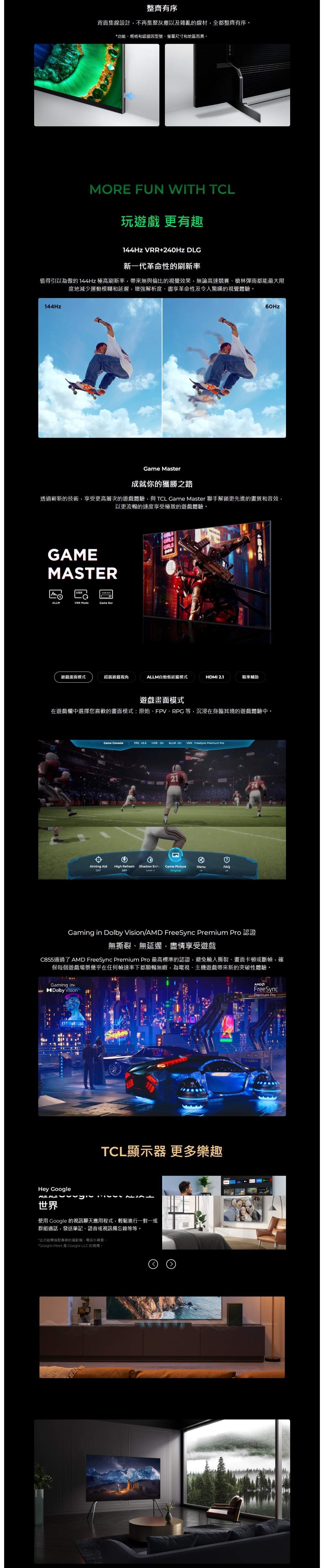 整齊有序背面集線設計,不再集聚灰塵以及雜亂的線材,全都整齊有序。*功能、規格和認證因型號、螢幕尺寸和地區而異。MORE FUN WITH TCL玩 更有趣144Hz VRR+240Hz DLG新一代革命性的刷新率值得引以為傲的144Hz 極高刷新率,帶來無與倫比的視覺效果,無論高速競賽、槍林彈雨都能最大限度地減少運動模糊和延遲,增強解析度、盡享革命性及令人驚嘆的視覺體驗。144Hz Master成就你的獲勝之路透過嶄新的技術,享受更高層次的遊戲體驗,與TCL Game Master 聯手解鎖更先進的畫質和音效,以更流暢的速度享受極致的遊戲體驗。MASTERVRRGAME ALLMVRR ModeGame BarGIRLSGIRLSGIRLS遊戲畫面模式超廣遊戲ALLM自動低延遲模式HDMI 21瞄準輔助遊戲畫面模式在遊戲欄中選擇您喜歡的畫面模式原始、FPV、RPG等,沉浸在身臨其境的遊戲體驗中。Game ConsoleFPS45.6 HDR:On ALLM On VRR: FreeSync Premium Pro21Aiming AidHigh RefreshShadow Enh.Game PictureMenuFAQOFFOFFLevel 4OriginalGaming in Dolby Vision/AMD FreeSync Premium Pro無撕裂、無延遲,盡情享受遊戲C855通過了AMD FreeSync Premium Pro 最高標準的認證,避免輸入撕裂、畫面卡頓或斷幀,確保每個遊戲場景幾乎在任何幀速率下都順暢無暇,為電視、主機遊戲帶來新的突破性體驗。Gaming inDolby VisionTCL顯示器 更多樂趣Hey Google世界使用 Google 的視訊聊天應用程式,輕鬆進行一對一或群組通話,發送筆記、語音或視訊備忘錄等等。*此功能需搭配兼容的攝影機,需另外購買。*Google Meet是Google LLC的商標。FreeSyncPremium Pro