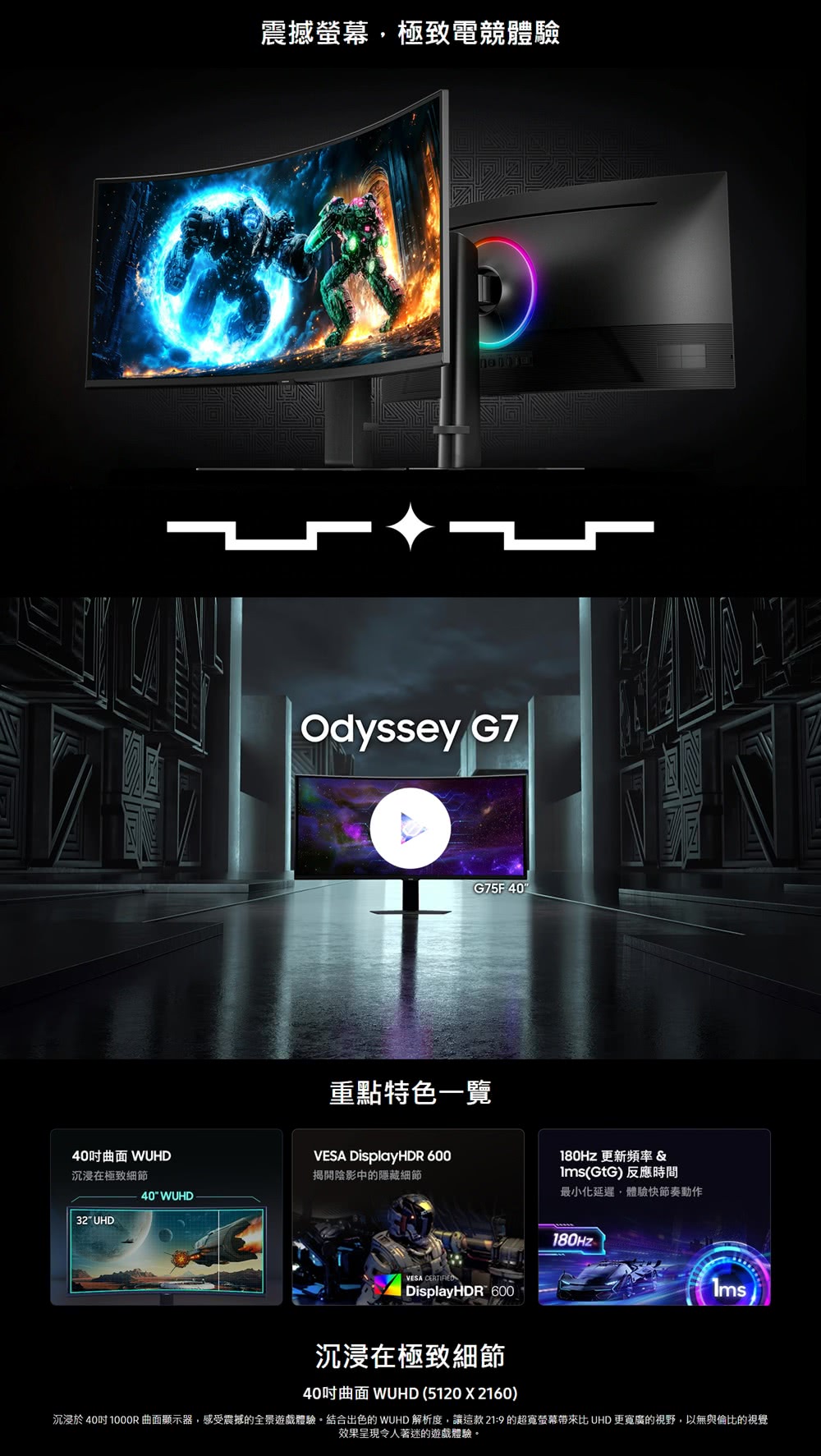 震撼螢幕極致電競體驗DOdyssey G7G75F 40重點特色一覽40曲面 WUHD沉浸在極致細節VESA DisplayHDR 600揭開陰影中的隱藏細節40 WUHD32 UHDVESA DisplayHDR 600 更新頻率 &(GtG)反應時間最小化延遲體驗快節奏動作180Hz沉浸在極致細節40曲面 WUHD (5120X2160)沉浸於 40 1000R曲面顯示器,感受震撼的全景遊戲體驗結合出色的 WUHD 解析度,讓這款21:9的超寬螢幕帶來比 UHD 更寬廣的視野,以無與倫比的視覺效果呈現令人著迷的遊戲體驗