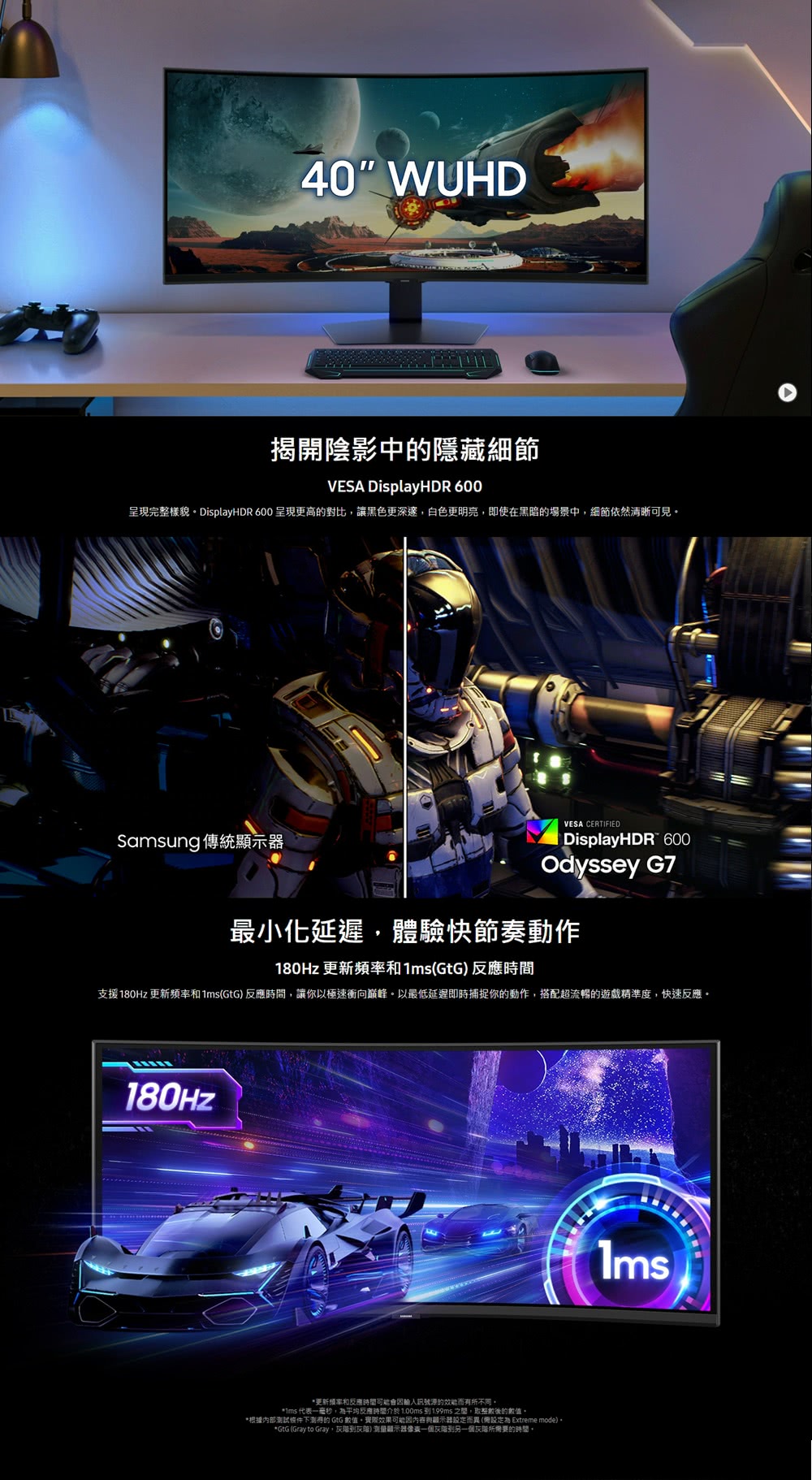 40 WUHD揭開陰影中的隱藏細節VESA DisplayHDR 600呈現完整樣貌 DisplayHDR 600 呈現更高的對比讓黑色更深邃,白色更明亮,即使在黑暗的場景中,細節依然清晰可見Saung 傳統顯示器VESA CERTIFIEDDisplayHDR 600Odyssey G7最小化延遲,體驗快節奏動作180Hz 更新頻率和1ms(GtG反應時間支援180Hz 更新頻率和1ms(GtG)反應時間,讓你以極速衝向巔峰以最低延遲即時捕捉你的動作,搭配超流暢的遊戲精準度,快速反應。180Hz*更新頻率和反應時間可能會訊號源的效能有所不同。*ms 代一毫秒,平均反應時間介於1.00ms1.99ms之間,取整數後的數值,*根據內部測試條件下测得的 GtG 數值。實際效果可能與顯示器而 (設定為 Extreme mode)。*GtG (Gray to Gray,到) 顯示器表到另一個灰階所需要的時間。
