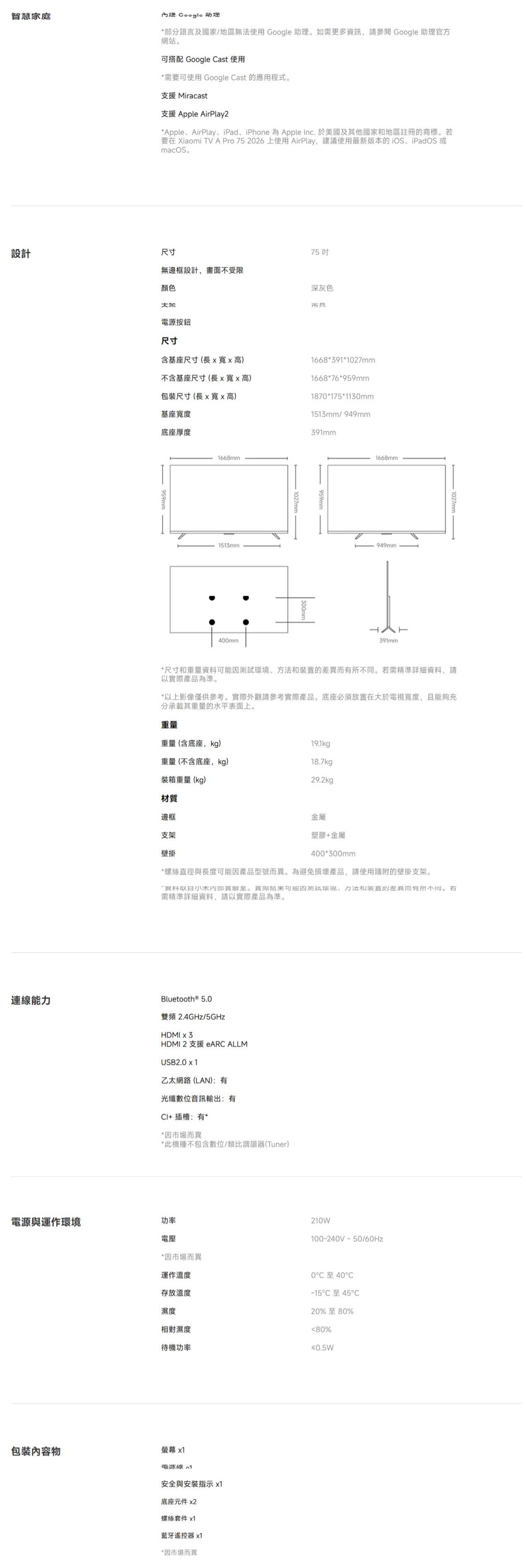 智慧家庭內建  助理部分語言及國家/地區無使用Google 助理如需更多資訊,請 Google 助理官方網站。可搭配 Google Cast 使用*需要可使用 Google Cast 應用程式。支援 Miracast支援 Apple AirPlay2*AppleAirPlay、iPad、iPhone 為 Apple Inc. 於美國及其他國家地區註冊的商標。若要在 Xiaomi V A Pro 75 226 上使用AirPlay,建議使用最新版本的iOS、iPadOS或macOS。75 無邊框設計,畫面不受限顏色深灰色設計尺寸連線能電源按鈕尺寸含基座尺寸長x高)不含基座尺寸(長xx高)尺寸(長x寬x高)基座寬度底座厚度 959mm1668mm1513mm400mm1668*391*1027mm1668*76*959mm1870*175*1130mm1513mm/ 949mm1027mm391mm 959mm1668mm949mmT391mm *尺寸和重量資料、方法和裝置的。若需精準詳細資料,請以實際產品為準。*以上影像僅供參考。實際外觀請參考實際產品。底座必須放置在大於電視寬度,且能夠充分承載其重量的水平表面上。重量重量(含底座,kg)19.1kg重量(不含底座,kg)18.7kg裝箱重量(kg)29.2kg材質邊框支架金屬塑膠金屬壁掛400*300mm*螺絲徑與長度可能因產品型號而異。為避免損壞產品,請使用隨附的壁掛支架。內。可能因測試環境、力法和直的差異而有所不同。需精準詳細資料,請以實際產品為準。Bluetooth ® 5.0雙頻 2.4GHz/5GHzHDMI x 3HDMI 2 支援  ALLMUSB2.0 x 1乙太網路(LAN):有光纖數位音訊輸出:有+ 插槽:有**因市場而異*此機種不包含數位/類比調諧器(Tuner)電源與運作環境功率電壓210W(100-240V50/*因市場而異運作溫度存放溫度濕度相對濕度待機功率0至40-15C 45C20%至80%80%≤0.5W包裝物螢幕 x1電源線x1安全與安裝指示 x1底座元件 x2螺絲套件 x1藍牙遙控器 x1*因市場而異
