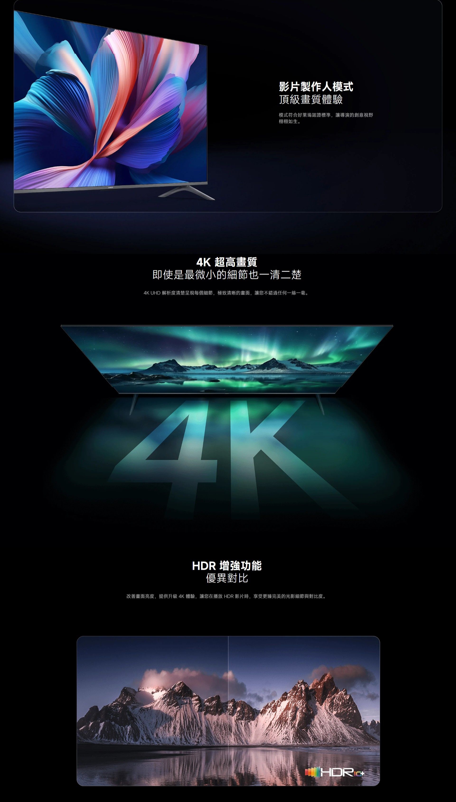 影片製作人模式頂級畫質體驗模式符合好萊塢認證標準,讓導演的創意視野栩栩如生4K 超高畫質即使是最微小的細節也一清二楚4K UHD 解析度清楚呈現每個細節,極致清晰的畫面,讓您不錯過任何一絲一毫。HDR 增強功能優異對比改善畫面亮度,提供升級4K體驗,讓您在播放HDR影片時,享受更臻完美的光影細節與對比度。