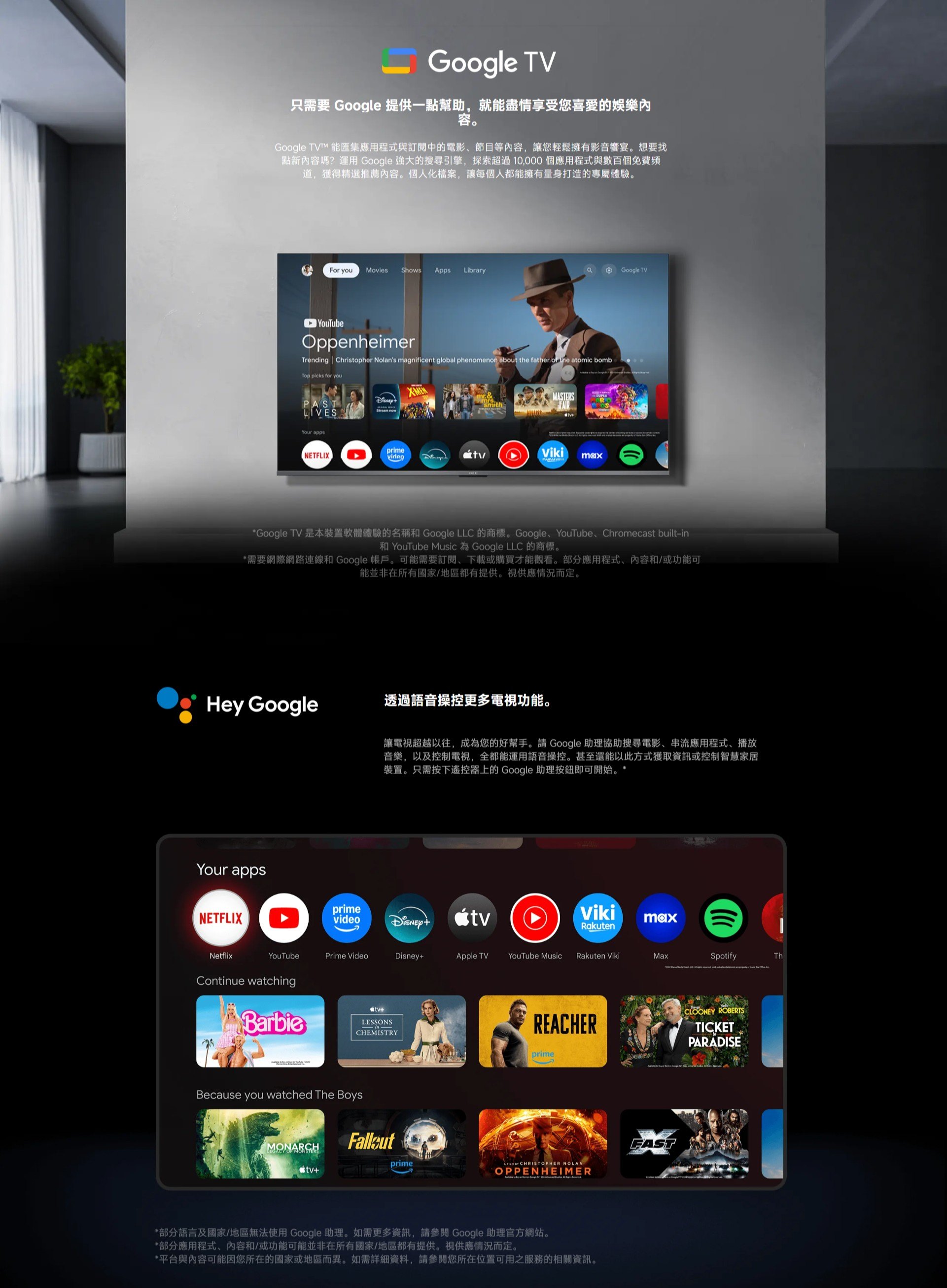 Google TV只需要 Google 提供一幫助,就能盡情享受您喜愛的娛樂容。Google TV 能匯集應用程式與訂閱中的電影節目等內容,讓您輕鬆擁有影音宴。想要找點新內容嗎?運用 Google 強大的搜尋引擎,探索超過10,000個應用程式與數百個免費頻道,獲得精選推薦內容。個人化檔案,讓每個人都能擁有量身打造的專屬體驗。For youMovies Shows pps LibrryaGoogle TVYouTubeOppenheimerTrending Christopher Nolans magnificent global phenomenon about the father  the atomic bombTop picks for youPASTYour appsXMENStream nowsmithNETFLIXprimevideoVikimax*Google TV 是本裝置軟體體驗的名稱 Google LLC 的商標。GoogleYouTube、Chromecast built-in和 YouTube Music 為 Google LLC 的商標。*需要網際網路連線和 Google 帳戶。可能需要訂閱、下載或購買才能觀看。部分應用程式、內容和/或功能可能並非在所有國家/地區都有提供。視供應情況而定。Hey Google透過語音操控更多電視功能。Your apps讓電視超越以往,成為您的好幫手。請 Google 助理協助搜尋電影、串流應用程式、播放音樂,以及控制電視,全都能運用語音操控。甚至還能以此方式獲取資訊或控制智慧家居裝置。只需按下遙控器上的 Google 助理按鈕即可開始。*primeNETFLIXvideoVikimaxRakutenYouTubePrime VideoDisneyApple TVYouTube MusicRakuten VikiMaxSpotifyThNetflixContinue watchingBarbietv+LESSONSCHEMISTRYBecause you watched The BoysMONARCHLEGACY OF MONSTERStv+REACHERprimeprimeA   CHRISTOPHER NOLANCOPPENHEIMER*部分語言及國家/地區無法使用Google 助理。如需更多資訊,請 Google 助理官方網站。*部分應用程式、內容和/或功能可能並非在所有國家/地區都有提供。視供應情況而定。*平台與內容可能因您所在的國家或地區而異。如需詳細資料,請參閱您所在位置可用之服務的相關資訊。FASTCLOONEY ROBERTSTICKETPARADISE