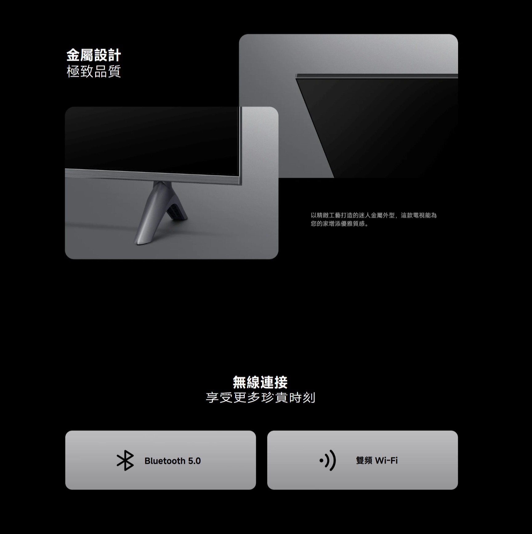 金屬設計極致品質Bluetooth 5.0無線連接享受更多珍貴時刻以精緻工藝打造的迷人金屬外型,這款電視能為您的家增添優雅質感。雙頻Wi-Fi