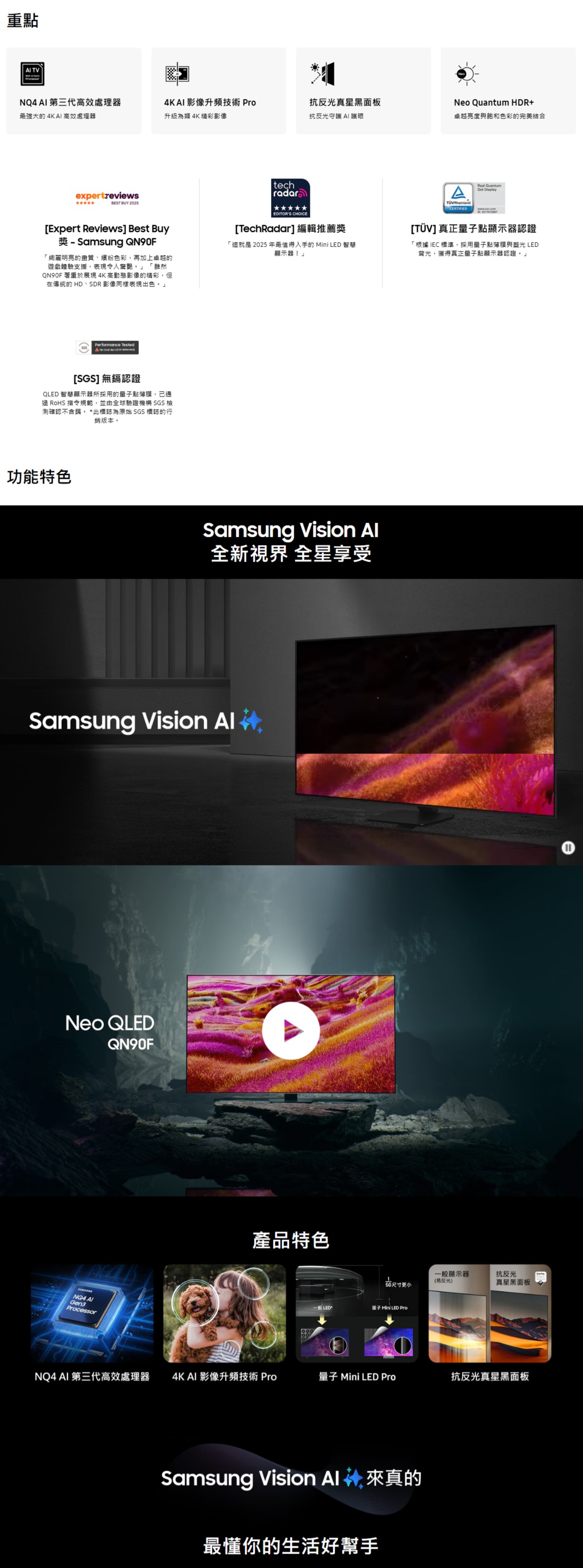 重點 TVNQ  第三代高效處理器最強大的 4K AI 高效處理器expertreviewsBEST BUY 20254KAI 影像升頻技術 Pro升級為類 4K精彩影像抗反光真星黑面板抗反光守護 AI 護眼Neo Quantum HDR+卓越亮度與色彩的完美結合[Expert Reviews] Best Buy  Samsung 「絢麗明亮的畫質、色彩再加上卓越的遊戲體驗支援表現令人驚艷。「雖然QN90F 著重於展現4K高動態影像的精彩,但在傳統的 HD、SDR影像同樣表現出色。」Performance Tested[SGS] 無鎘認證QLED 智慧顯示器所採用的點薄膜,已通過 RoHS 指令規範,並由全球驗證機構 SGS 檢測確認鎘。 *此標誌為原始 SGS 標誌的行銷版本。功能特色techradarEDITORS CHOICE[TechRadar] 編輯推薦獎「這就是 2025 年最值得入手的 Mini LED 智慧顯示器」Samsung  全新視界 全星享受Samsung Vision Neo QLEDQN90F Gen3Processor產品特色CERTIFIEDReal Quantum Display [TÜV]真正點顯示器認證「根據IEC標準,採用量子點薄膜與藍光LED背光,獲得真正量子點顯示器認證。」一般顯示器抗反光150尺寸更小反光)真星黑面板一般LED量子 Mini LED ProNQ4 AI 第三代高效處理器 4K AI 影像升頻技術 Pro量子 Mini LED Pro抗反光真星黑面板Samsung Vision  4, 來真的最懂你的生活好幫手