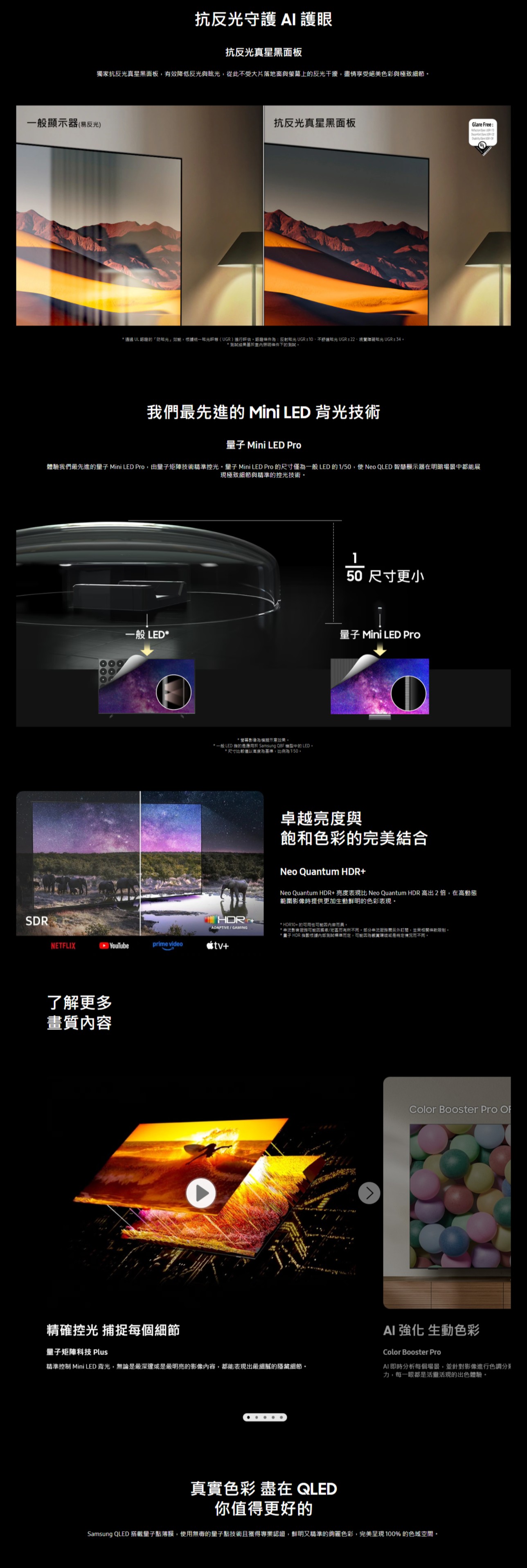 抗反守護  護眼抗反光真星黑面板獨家抗反光真星黑面板有效降低反光與眩光從此受大片落地窗與上反光干擾,情享受絕美色彩與極致細節一般顯示器易反光)抗反光真星黑面板* 通過 UL 的「光效能,統一眩光()進行評估,條件:反射眩光 UR  不眩光 UGR  視覺眩光 UGR≤34* 結果基於條件下的Glare Free:   G我們最先進的 Mini LED 背光技術 Mini LED Pro體驗我們最先進的 Mini LED Pro,由矩陣技術精準光量子 Mini LED Pro 的尺寸僅一般 LED的1/50,使Neo QLED 智慧顯示器在明暗場景都能展現極致細節與精準的控光技術SDR50 尺寸更小一般 LED*量子 Mini LED Pro*螢幕影像意效果*一般 LED 的是應用於 Samsung Q8F 機型中的 LED*尺寸比較僅以為基準,比例為1:50卓越亮度與飽和色彩的完美結合 ADAPTIVE/GAMINGNeo Quantum HDR+Neo Quantum HDR+亮度表現比 Neo Quantum HDR 高出2倍,在高動態範圍影像時提供更加生動鮮明的色彩表現* HDR10+的可用性* 影音服務可能/地區而有所,服務另外訂閱,相關條款限制* 量子 HDR 指數根據測試準而定,可能因為環境特定情況而不同。NETFLIX YouTubeprime video+了解更多畫質內容精確控光 捕捉每個細節量子矩陣科技 Plus精準控制 Mini LED 背光,無論是最深邃或是最明亮的影像內容,都能表現出最細膩的隱藏細節。^Color Booster Pro AI 強化 生動色彩Color Booster ProAI即時分析每個場景,並針對影像進行色調力,每一眼都是活靈活現的出色體驗。真實色彩 盡在 QLED你值得更好的Samsung QLED 搭載量子點薄膜,使用的量子點技術且獲得專業認證,鮮明又精準的色彩,完美呈現100%的色域空間。