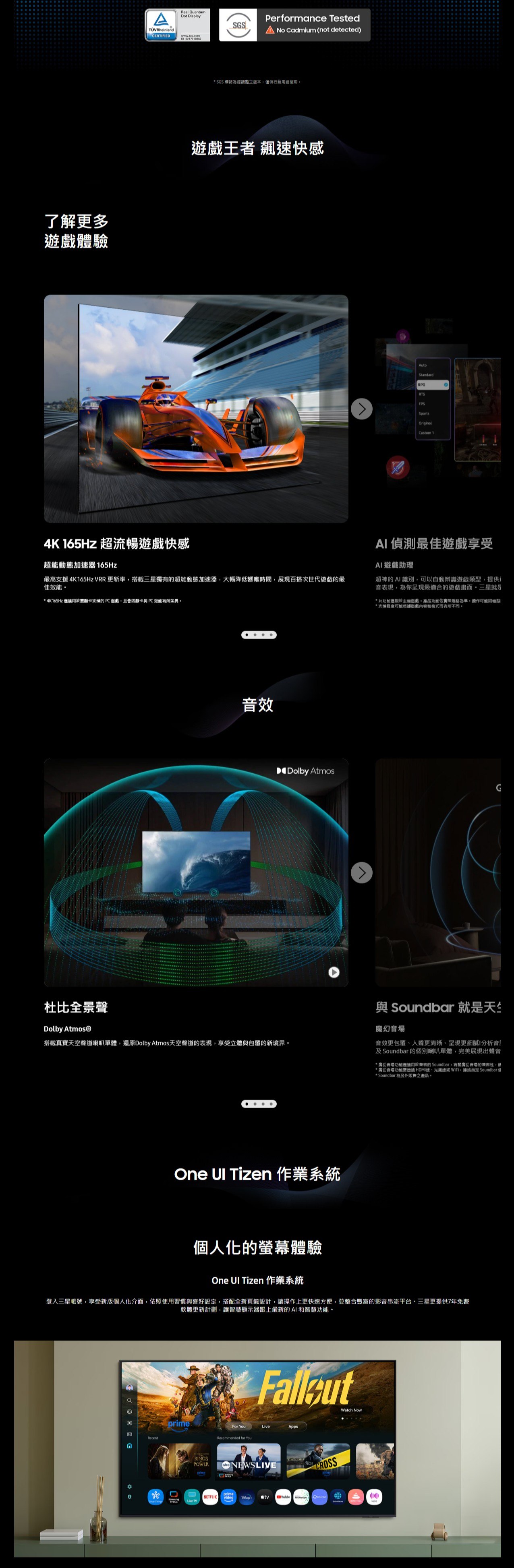 了解更多體驗TÜVRheinlandReal QuantumDot DisplayCERTIFIED 02170103674K 165Hz 超流暢快感超能動態加速器 165HzPerformance TestedSGS No cadmium (not detected)* SGS 經調整之版本僅供用戲王者 速快感最高4K165Hz VRR 更新率搭載三星獨有超能動態加速器大幅降低響應時間展現百搭次世代遊戲最佳效能* 4K165Hz 僅適用於的遊戲,且會因 PC 效能杜比全景聲效Dolby 搭載真實天空聲道喇叭單體,還原Dolby Atmos天空聲道的表現,享受立體包覆的新境界AutoStandardRPGRTSFPSSportsOriginalCustom 1AI偵測最佳遊戲享受AI遊戲助理超神的AI識別,可以自動辨識遊戲類型,提供i表現,為你呈現最適合的遊戲畫面三星就是* 此功能僅限於主機遊戲,產品功能依實際規格為準操作可能因機型!*支援可能根據遊處和格式而有所不同。Dolby AtmosGOne  Tizen 作業系統與 Soundbar 就是天竺音音效更包覆、聲更清晰、呈現更細膩!分析音及Soundbar 的個別喇叭單體,完美展現出聲音*音場功能僅適用於兼容的 Soundbar,有關魔幻音場的,*魔幻音場功能 HDMI、光線 WiFi, Soundbar 使* Soundbar 為另外販售之產品。個人化的螢幕體驗One  Tizen 作業系統登入三星帳號,享受新版個人化介面,依照使用習慣與喜好設定,搭配全新頁籤設計,讓操作上更快速方便,並整合豐富的影音串流平台。三星更提供7年免費軟體更新計劃,讓智慧顯示器跟上最新的AI和智慧功能。RecentprimeRINGSWatch NowFor YouAppsRecommended for YouPOWER  NEWSLIVEprimeprimeNETFLIX VideoVideoLive TV