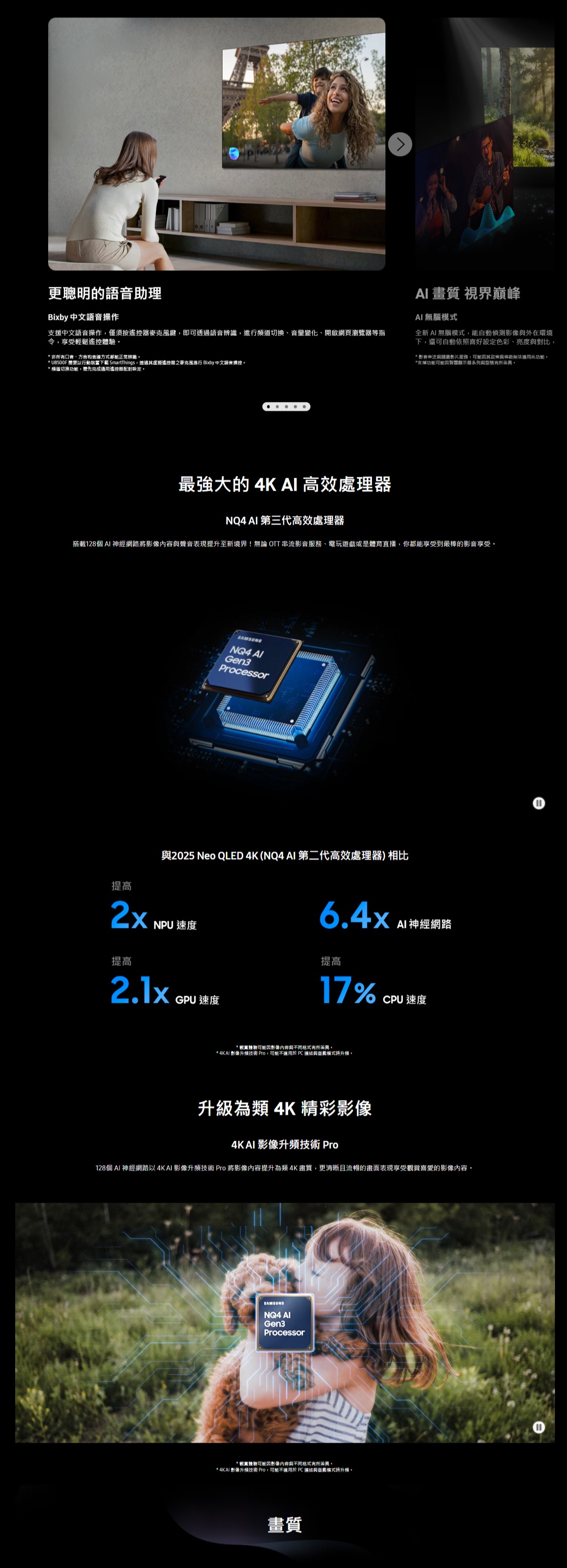 更聰明的語音助理Bixby 中文語音操作支援中文語音操作僅須按遙控鍵,即可透過語音,進行道切換、開啟網頁瀏覽等指令,享受輕鬆遙控體驗* 非所有口音、表達方式都能正常辨識* U8500F 要以行動裝置下載 SmartThings,透過其虛擬遙控器之麥克風進行 Bixby 中文語音操控AI 畫質 視界巔峰AI無腦全新AI無腦模式,能自動偵測與外在環境下,還可自動依照喜好色彩、亮度與對比,* 影音串流與影片服務,可能其政策與條款無法適用此功能。*支援功能可能因智慧顯示器系列與型號有所。* 道切換功能,需先完成通用遙控器設定。最強大的 4K AI 高效處理器NQ4 AI 第三代高效處理器搭載128個 AI 將與聲音表現提升至新境界!無論 OTT 串流影音服務、電玩遊戲或是體育直播,你都能享受到最棒的影音享受。SAMSUNGNQ4 Gen3Processor提高與2025 Neo QLED 4K(NQ4 AI 第二代高效處理器)相比2x NPU速度 神經網路提高2.1xGPU 速度提高17%CPU 速度*體驗可能因影像與不同格式有所。* 4KAI 影像升技術 Pro,可能不適用於 PC 連結與遊處模式升頻。升級為類 4K 精彩影像4KAI 影像升頻技術 Pro128個AI 神經網路以4KAI 影像升頻技術 Pro 將影像提升為類4K畫質,更清晰且流暢的畫面表現享受觀賞的影像內容。SAMSUNG AIGen3Processor*觀賞體驗可能因影像內容與不同格式有所差異。* 4KAI 影像升頻技術 Pro,可能不適用於 PC 連結與遊戲模式時升頻。畫質