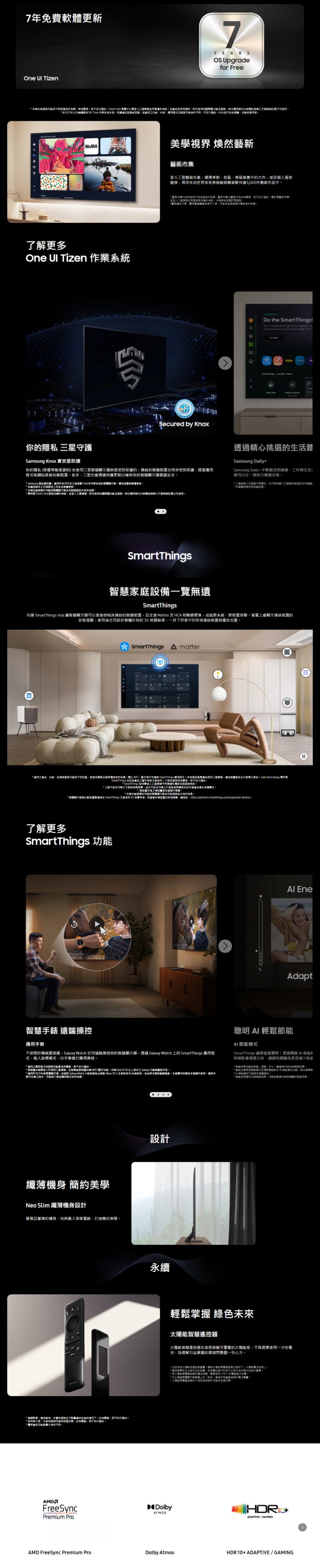 7免費軟One  Tizen7YEARS Upgradefor Free 變更另行Smart Hub 條即使體閱方可 2023年上提供7年 Tizen 根據地其適用不另行通知升不包含硬體了解更多One  Tizen 作業美學視界 煥然藝新集選擇季節策展推薦中大作個人風格變換世界各地美術館藝術夥伴逾3000件藝術中 藝術市集不同藝術市藝術作變更另行通知訂藝術市機並三及條款才能*級依區Secured by Knoxo the Your TV       YouTry SmartThings    viewRing my phone你隱 守護Samsung Knox 資安你隱私 (密碼敏感資料)在是受到保護結的也同步受到保護惡網站將被自阻此外也透過更新確保你的個資* Samsung 資安星防護適用自2015年 作系的更新* 品之日起提供三年安全更新* 意系列型號有*  Smart Hub 及私條款並即可使用及程式才可使用透過精心挑選的生活體Samsung DailySamsung Daily+中鬆找到健康工作與生活都可以在一個地方輕鬆*所的任何*應用程式依地區SmartThings家庭設備一覽遺SmartThings內建 SmartThings Hub 可以直接制其連結的且 Matter 及HCA 物網標準,成就系統串聯,上會顯示連結的態提醒,使用者也可屬於你的,一目了然家中的連結裝置與擺放位置SmartThings matter* 適用之、與不同地區、務供應商及以 、等 SmartThings 應用程式所有商品三星,連裝置另外販售之商品Calm technology SmartThings* 三星不對任何服務實,並且不對任何納服務專的任何*功能與操作智慧顯示器系列型號與*智慧顯示無與裝置至 SmartThings 方能使用 3D 地圖檢視支裝置的,動 https://partners.smartthings.com/supported-devices了解更多SmartThings 功能D EneAdapt智慧 遠端操控通用不受限於傳統器,Galaxy Watch 也可遠端操控你的智慧顯示器,透過 Galaxy Watch 上的 SmartThings 應用程式,入游標,以手簡易操控* 適用之應用程式服務會有所,恕不另行通知* 跨裝置共享登入於三星,且跨裝置共享/WiFi/功能支援 One   以上版本之 Galaxy 行動裝置與平*適2025年款智慧顯示器,並 Galaxy Watch 4 與後擋推出型號 (Wear 及更新版本)使用手勢,手錶票手操作使用。適用手勢可支之,應用程式有所。AI輕鬆AI SmartThings 讓變聰明透過啟AI 每個場景分析,地調整減少* 效果地區、型號、尺寸、輕。* 出貨時節能且開部分用節能模式功能,此與* A! 節能模式不適用於模式。* 節能效果結果,影像的亮度。纖薄機身 簡約美學Neo Slim 纖薄機身設計優雅且纖薄的機身,完美融入居家擺飾,打造簡約美學。* 影像,僅供參考。外觀在不的情況下,如有變動,恕不另行通知。* 使用者、和服務可能地區,如有變動,恕不另行通知。*產品可與有所不同。設計永續輕鬆掌握 綠色未來智慧器智慧器在背部搭載可蓄的板,不再使用一次性電池,緩解日益嚴重的環境問題盡一份心力。* 使用為控電,太陽能服聯遙控狀,太陽能板。*遙控光充足的客廳,或,或者靠近客戶的地方以並。*統智慧遙控的,需要使用-C充電線進行充電。* 可以通過智慧顯示上的「來遙控器的電池,* 太陽能智慧進的介面和設計可能因地區而異。Dolby+ADAPTIVE/GAMINGFreeSyncPremium ProATMOSAMD FreeSync Premium ProDolby AtmosHDR10+ADAPTIVE/GAMING