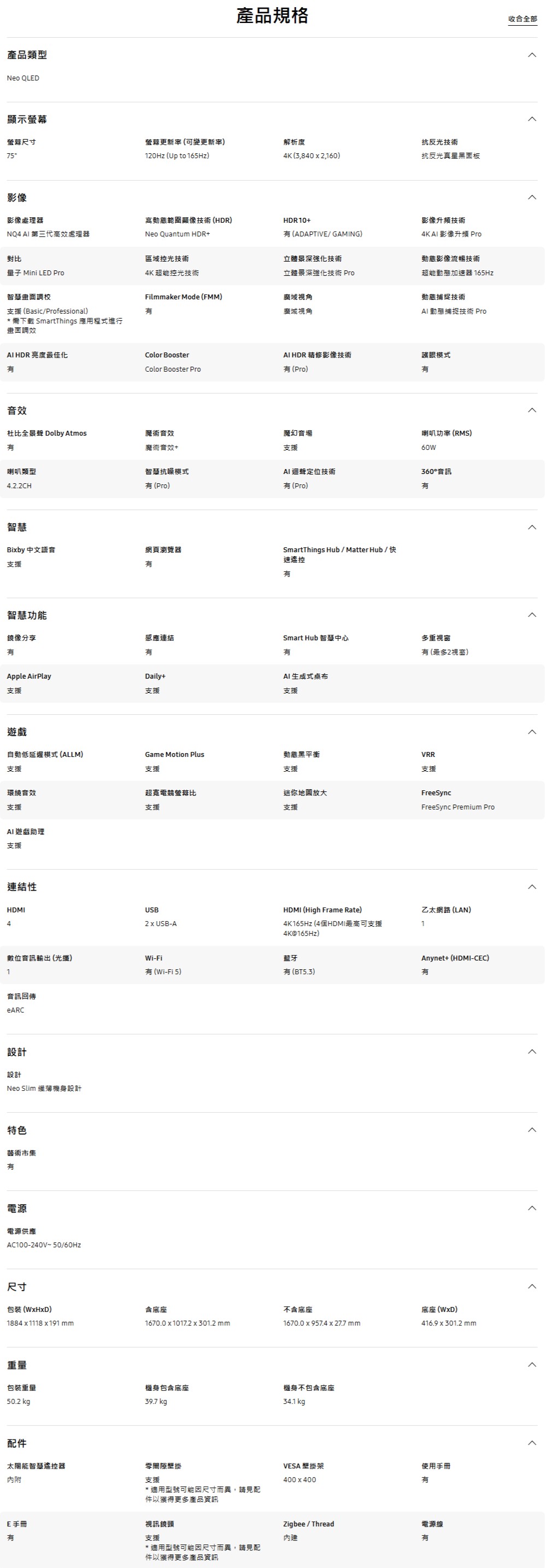 產品類型Neo OLED顯示螢幕尺寸75影像產品規格收合全部螢幕更新率(可變更新率)解析度抗反光技術120Hz (Up to 165Hz)4K (3,840  2,160)抗反光真星黑面板影像處理器高動態範圍顯像技術 (HDR)HDR10+影像升頻技術NQ4  第三代高效處理器Neo Quantum HDR+ (ADAPTIVE/ GAMING)對比量子 Mini LED Pro智慧校支援 (Basic/Professional)* 需下載 SmartThings 應用程式進行畫面調效 HDR 亮度最佳化效區域控光技術立體強化技術4K AI 影像升頻 Pro動態影像流暢技術4K 超能控光技術立體景深強化技術 Pro超能動態加速器 165HzFilmmaker Mode (FMM)廣域視角廣域視角動態捕捉技術AI 動態捕捉技術 ProColor BoosterAI HDR 精修影像技術護眼模式Color Booster Pro(Pro)杜比 Dolby Atmos魔術音效魔幻音場魔術音效+支援喇叭功率(RMS)60W喇叭類型4.2.2CH智慧抗噪模式(Pro)AI迴聲定位技術360°音訊(Pro)智慧Biby 中文語音網頁瀏覽器支援智慧功能鏡像分享SmartThings Hub/Matter Hub/快速遙控感應連結Smart Hub 智慧中心多重視窗有 (最多2視窗)有Daily+Apple AirPlayAI生成式桌布支援支援支援遊戲自動低延遲模式(ALLM)支援Game Motion Plus支援動態黑平衡支援環繞音效超寬電競螢幕比迷你放大支援支援支援AI遊戲助理支援連結性HDMI4USB2  USB-AVRR支援FreeSyncFreeSync Premium ProHDMI (High Frame Rate)乙太網路(LAN)4K165Hz (4個HDMI最高可支援14K@165Hz)數位音訊輸出(光纖)Wi-Fi藍牙1有(Wi-Fi 5)有(BT5.3)音訊回傳eARC設計設計Neo Slim 纖薄機身設計特色藝術市集有電源電源供應AC100-240V~50/60Hz尺寸包装 (WxHxD)1884x1118 x191 mmAnynet+ (HDMI-CEC)有含底座不含底座底座 (WxD)1670.0 x 1017.2 x 301.2 mm1670.0 x 957.4 x 27.7 mm416.9x301.2 mm重量包裝重量機身包含底座機身不包含底座50.2 kg39.7 kg34.1 kg配件太陽能智慧遙控器內附間隙壁掛支援* 適用型號可能因尺寸而異,請見配件以獲得更多產品資訊E手冊有視訊鏡頭支援* 適用型號可能因尺寸而異,請見配件以獲得更多產品資訊VESA 壁掛架使用手冊400x400有Zigbee / Thread電源線有