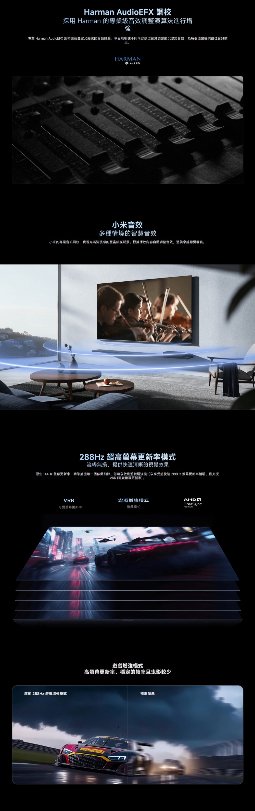 Harman AudioEFX 調校採用 Harman 的專業級音效調整演算法進行增強專業 Harman AudioEFX 調校造就豐富又細膩的聆聽體驗。享受能根據不同內容類型智慧調整的沉浸式音效,為每個場景提供最佳音訊效果。HARMANAudioEFX小米音效多種情境的智慧音效小米的專業音訊調校,實現充滿沉浸感的豐富細膩聲景。根據播放內容自動調整音效,造就卓越聽覺饗宴。288Hz 超高更新率流暢無損,提供快速清晰的視覺效果原生 144Hz 更新率,精準捕捉每一個移動細節。您可以啟動遊戲增強模式以享受超快速 288Hz 螢幕更新率體驗,且支援VRR (可變螢幕更新率)。VRR遊戲模式FreeSync可變螢幕更新率遊戲模式啟動 288Hz 遊戲增強模式遊戲增強模式高螢幕更新率、穩定的幀率且鬼影較少標準螢幕