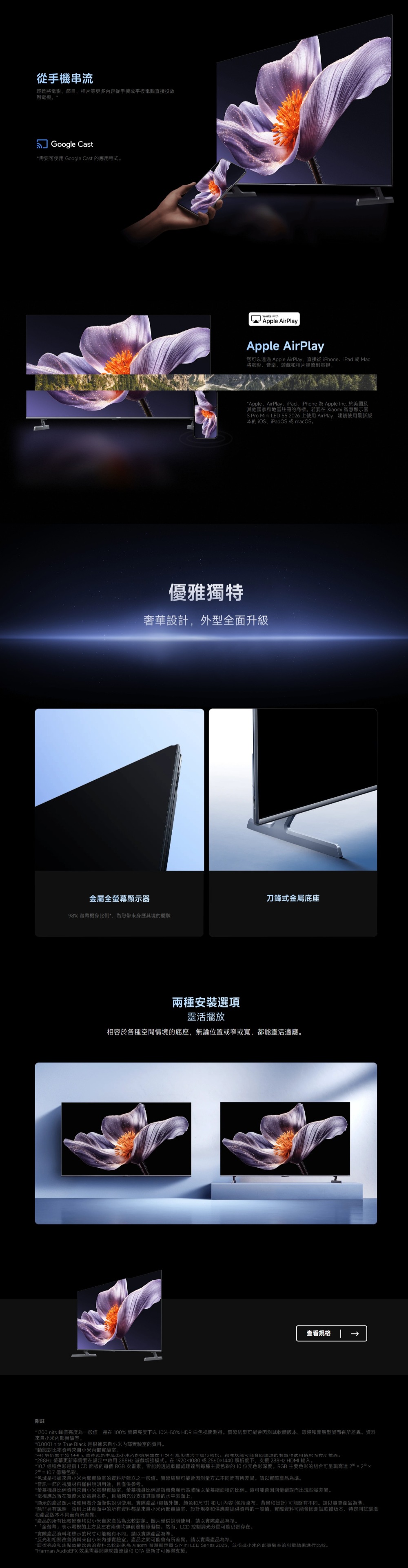 從手機串流輕鬆將電影節目相片等更多內容從手機或平板電腦直接投放到Google Cast需要可 Google Cast 應用程式。Works withApple AirPlayApple AirPlay您可以透過 Apple AirPlay直接從iPhone、iPad 或 Mac將電影、音樂、遊戲相片串流到電視。Apple、AirPlay、iPad、iPhone  Apple Inc. 於美國及其他國家地區註冊商標。若要  智慧顯示器S Pro Mini LED 55 2026 上使用 AirPlay建議使用最新版 iOS、iPadOS 或 macOS。優雅獨特奢華設計外型全面升級金屬全顯示器刀鋒式金屬底座98% 螢幕機身比例*為您帶來身歷其境的體兩種安裝選項靈活擺放相容於各種空間情境的底座,無論位置或窄或寬,都能靈活適應。查看規格附註*1700 nits 峰值為一般值,是在100% 螢幕亮度以10%-50% HDR 白色視窗測得。實際結果可能會因測試軟體版本、環境和產品型號而差異。資料來自小米。*0.0001 nits True Black 是根據來自小米實驗室的資料。*動態對比率資料來自小米內部實驗室。*4解析度的  內部驗在 下。可能的装置和使用情况而有所差異。*288Hz 螢幕更新率需要在設定中啟用 288Hz 遊戲模式。在19201080或2560x1440 解析度下,支援 288Hz HDMI輸入。*10.7 億種色彩是指 LCD 的每個 RGB 次畫素,皆能夠透過軟體處理達到每種主要色彩的10位元色彩深度。RGB 主要色彩的組合可呈現高達 210 x 20 x2=10.7億種色彩。*色域是根據來自小米內部實驗室的資料所建立之一般值。實際結果可能會因測量方式不同而有所差異。請以實際產品為準。*音訊一節的視覺材料僅供說明用途,且僅供參考。*螢幕機身比例資料來自小米電視實驗室。螢幕機身比例是指螢幕顯示區域除以螢幕總面積的比例。這可能會因測量錯誤而出現些微差異。*電視應放置在寬度大於電視本身,且能夠充分支撐其重量的水平表面上。*顯示的產品圖片和使用者介面僅供說明使用。實際產品(包括外觀、颜色和尺寸)和內容(包括桌布、背景和設計)可能略有不同。請以實際產品為準。*除非另有說明,否則上述頁面中的所有资料都是來自小米內部實驗室、設計規格和供應商提供資料的一般值。實際資料可能會因測試軟體版本、特定測試環境和產品版本不同而有所差異。*產品的所有比較影像均以小米自家產品為比較對象。圖片僅供說明使用。請以實際產品為準。*「全螢幕表示電視的上方及左右兩側均無前邊框障礙物。然而,LCD 控制調光分區可能仍然存在。*實際產品資料和標示的尺寸可能略有不同,請以實際產品為準。*反光和相關改善資料來自小米內部實驗室。產品之間可能會有所差異。請以實際產品為準。*面板亮度和焦點改善的資料比較對象為 Xiaomi 智慧顯示器  LED Series 2025,业根據小米內部實驗室的測量結果進行比較。*Harman AudioEFX 效果需要網際網路連線和  更新才可獲得支援。