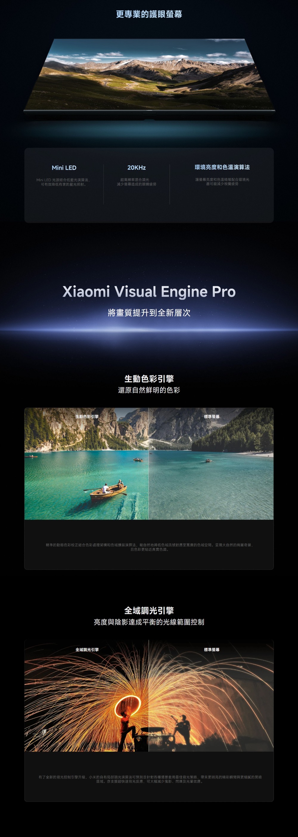 更專業的護眼螢幕Mini LED20KHz環境亮度和色溫演算法Mini LED 光源結合低藍光演算法,可有效降低有害的藍光照射。超高頻率混合調光減少螢幕造成的眼睛疲 勞讓螢幕亮度和色溫精確配合環境光盡可能減少視覺疲 勞Xiaomi Visual Engine Pro將畫質提升到全新層次色彩引擎生動色彩引擎還原自然鮮明的色彩標準螢幕精準的動態色彩校正結合色彩處理架構和色域擴展演算法,能自然地將低色域訊號對應至的色域空間。呈現大自然的奇景,且色彩更貼近真實色調。全域調光引擎亮度與陰影達成平衡的光線範圍控制全域調光引擎標準螢幕有了全新的背光控制引擎升級,小米的自有局部調光演算法可預測並針對各種場景最佳背光策略,帶來更明亮的精彩瞬間與更細膩的黑暗區域。亦支援超快速背光反應,可大幅減少鬼影、閃爍及光效應。