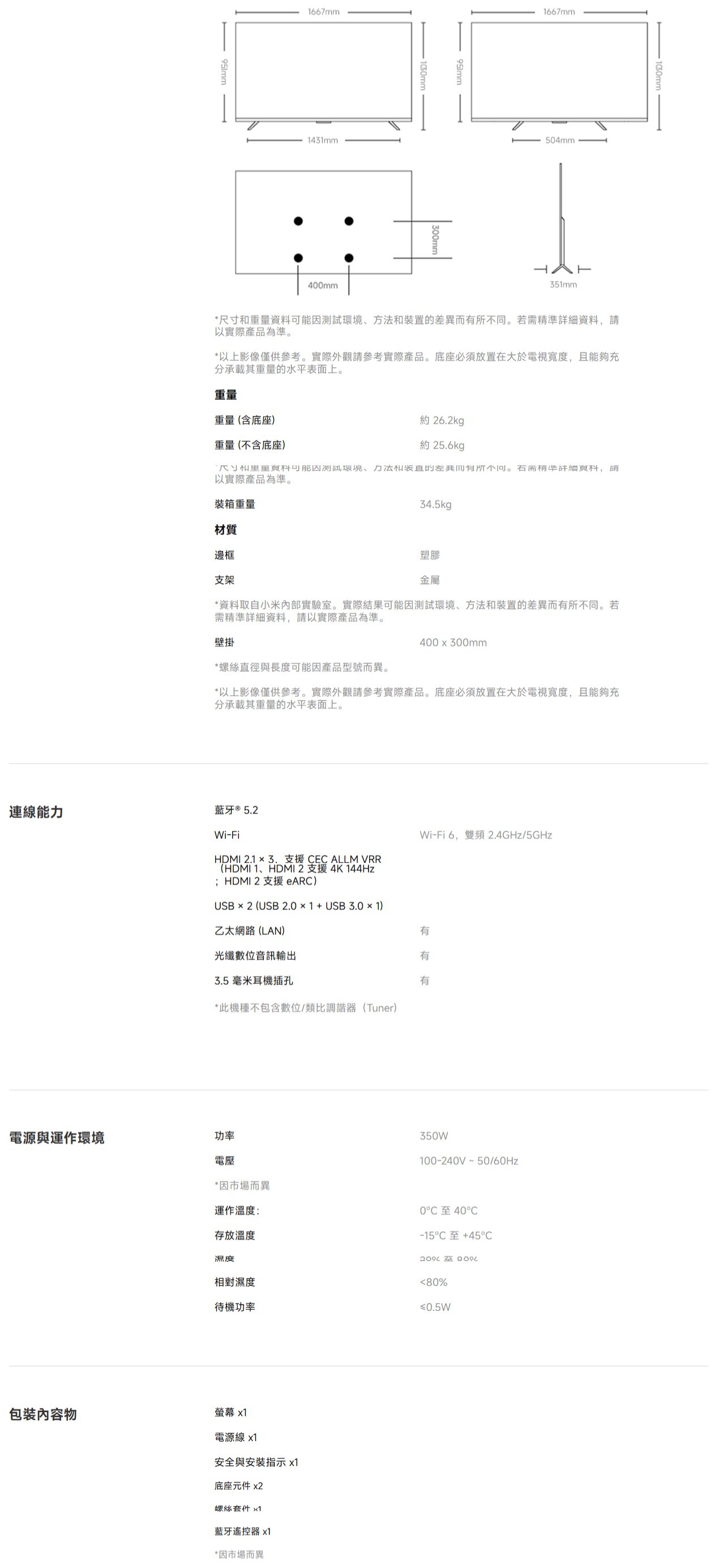 連線能力1667mm1431mm40mm 953mm1667mm504mm351mm1050mm重量資裝置差異若需精資料以實際產品為準。以上影像僅供參考。實際外觀請參考實際產品。底座必須放置在大於電視寬度且能夠充分承載其重量的水平表面上。重量重量(含底座)重量(不含底座)約 26.2kg約 25.6kg*尺寸和可能因測試環境、方法和的而有所不同。準詳細料,請以實際產品為準。裝箱重量材質邊框34.5kg支架塑膠金屬*資料取自小米內部實驗室。實際結果可能因測試環境、方法和裝置的差異而有所不同。若需精準詳細資料,請以實際產品為準。壁掛400x300mm*螺絲直徑與長度可能因產品型號而異。*以上影像僅供參考。實際外觀請參考實際產品。底座必須放置在大於電視寬度,且能夠充分承載其重量的水平表面上。藍牙 ® 5.2Wi-FiHDMI 2.1  3.支援 CECALLM VRR(HDMI 1、HDMI2支援4K 144Hz;HDMI2 支援 )USB  2 (USB2.01USB 3.0 × 1)乙太網路(LAN)光纖數位音訊輸出3.5毫米耳機插孔*此機種不包含數位/類比調諧(Tuner)電源與運作環境功率電壓Wi-Fi6,雙頻2.4GHz/5GHz有有有350W100-240V~50/60Hz*因市場而異運作溫度:存放溫度0至40-15C +45C 相對濕度待機功率包裝內容物螢幕 電源線 x1安全與安裝指示 x1底座元件 x2螺絲 x1藍牙遙控器 x1*因市場而異80%≤0.5W