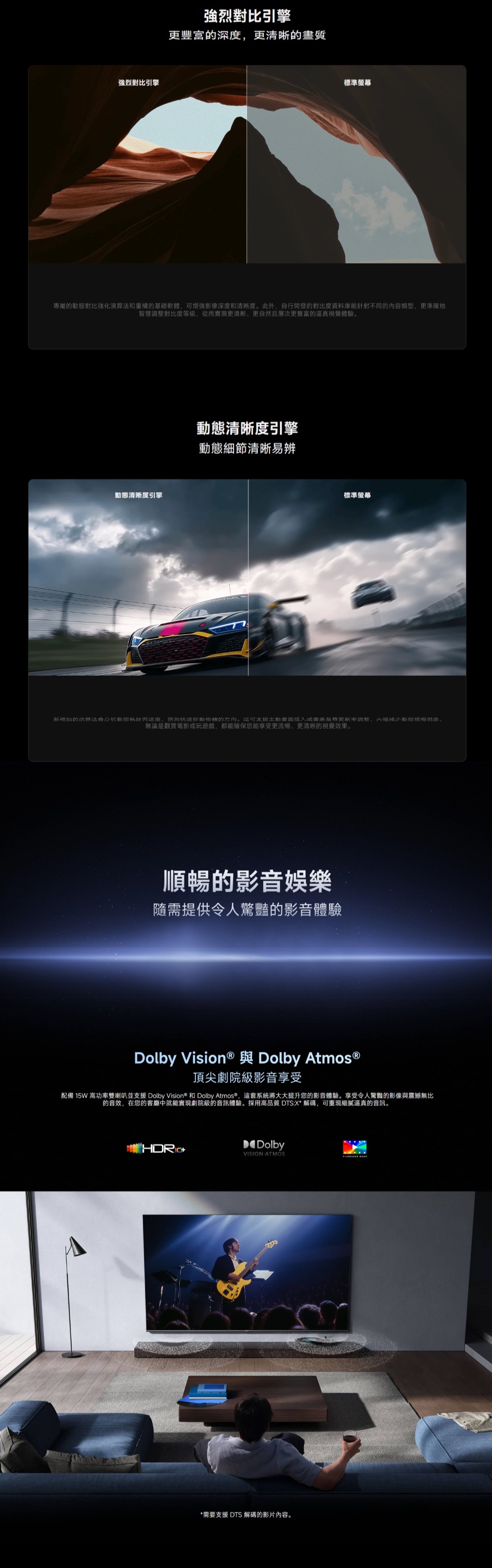 強烈對比引擎強烈對比引擎更豐富深度更的質標準螢幕專屬的對比強化和重構的基礎軟體,增強影像深度和清晰度。此外,自行開發的對比度資料庫能針對不同的內容類型,更準確地智慧調整對比度等級,從而實現更清晰更自然且層次更豐富的逼真視覺體驗。清晰度引擎動態清晰度引擎動態細節清晰易辨標準螢幕新增加的演算法動態,预测的方向。可土畫率調整,大幅動態,無論是觀賞電影或玩遊戲,都能確保您能享受更流暢、更清晰的視覺效果。順暢的影音娛樂隨需提供令人驚豔的影音體驗Dolby Dolby 頂尖劇院級影音享受配備 15W高功率雙喇叭並支援 Dolby Vision® 和 Dolby Atmos®,這套系統將大大提升您的影音體驗。享受令人驚豔的影像與震撼無比的音效,在您的客廳中就能實現劇院級的音訊體驗。採用高品質 DTS:X*解碼,可重現細膩逼真的音訊。DolbyVISION ATMOS*需要支援 DTS 解碼的影片內容。