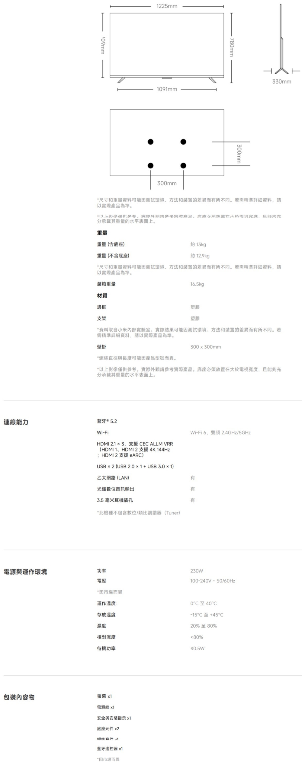709mm225mm1091mm300mm780mm300mm330mm尺寸和重量資料可能因測試環境方法和装置的差異而有所不同。若需精準詳細資料請以實產品為準。際,分承載其重量的水平表面上。重量重量(含底座)重量(不含底座)約13kgp約 129kg*尺寸和重量資料可能因測試環境、方法和装置的差異而有所不同。若需精準詳細資料,請以實際產品為準。裝箱重量材質邊框16.5kg支架塑膠塑膠*資料取自小米內部實驗室。實際結果可能因測試環境、方法和裝置的差異而有所不同。若需精準詳細資料,請以實際產品為準。壁掛300x300mm*螺絲直徑與長度可能因產品型號而異。*以上影像僅供參考。實際外觀請參考實際產品。底座必須放置在大於電視寬度,且能夠充分承載其重量的水平表面上。連線能力藍牙® 5.2Wi-Fi6.雙頻2.4GHz/5GHzWi-FiHDMI 2.13,支援 CEC ALLM VRR(HDMI 1、HDMI2支援4K 144Hz;HDMI2支援 eARC)USB  2 (USB *1USB3.0×1)乙太網路(LAN)光纖數位音訊輸出3.5毫米耳機插孔*此機種不包含數位/類比調諧器(Tuner)電源與運作環境功率電壓有有有230W100-240V50/*因市場而異運作溫度:存放溫度濕度相對濕度待機功率0至40-15C +C20%至80%80%≤0.5W包裝物螢幕 x1電源線x1安全與安裝指示 x1底座元件 x2螺絲1藍牙遙控器 x1*因市場而異