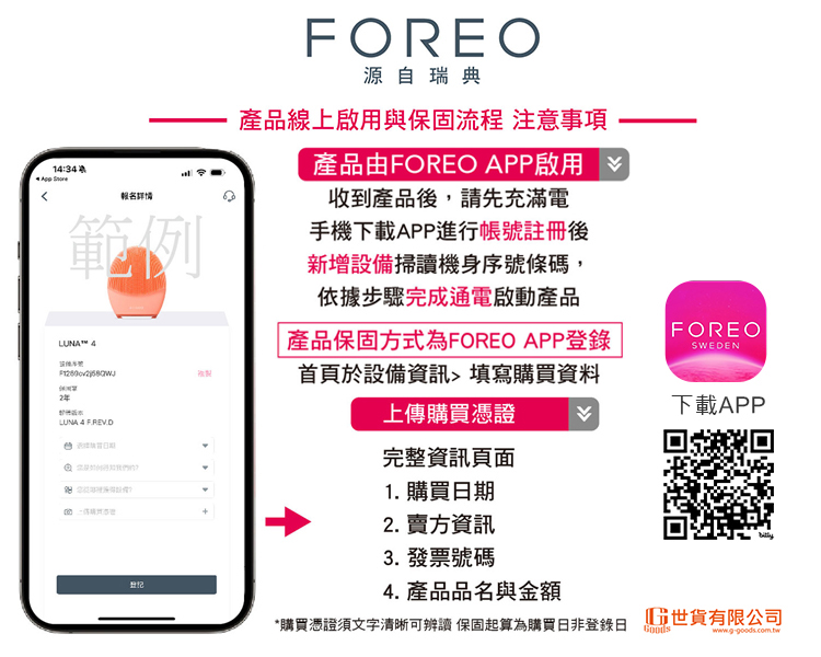 14:34 FOREO源自瑞典產品線上啟用與保固流程 注意事項產品由FOREO APP啟用報名詳情範例收到產品後,請先充滿電手機下載APP進行帳號註冊後新增設備掃讀機身序號條碼,依據步驟完成通電啟動產品LUNA™ 4LUNA FREV.D 產品保固方式為FOREO APP登錄首頁於設備資訊填寫購買資料上傳購買憑證完整資訊頁面1. 購買期2. 賣方資訊3. 發票號碼FOREOSWEDEN下載APP4. 產品品名與金額*購買憑證須文字清晰可辨讀 保固起算為購買非登錄日 世貨有限公司www.g-goods.com.tw