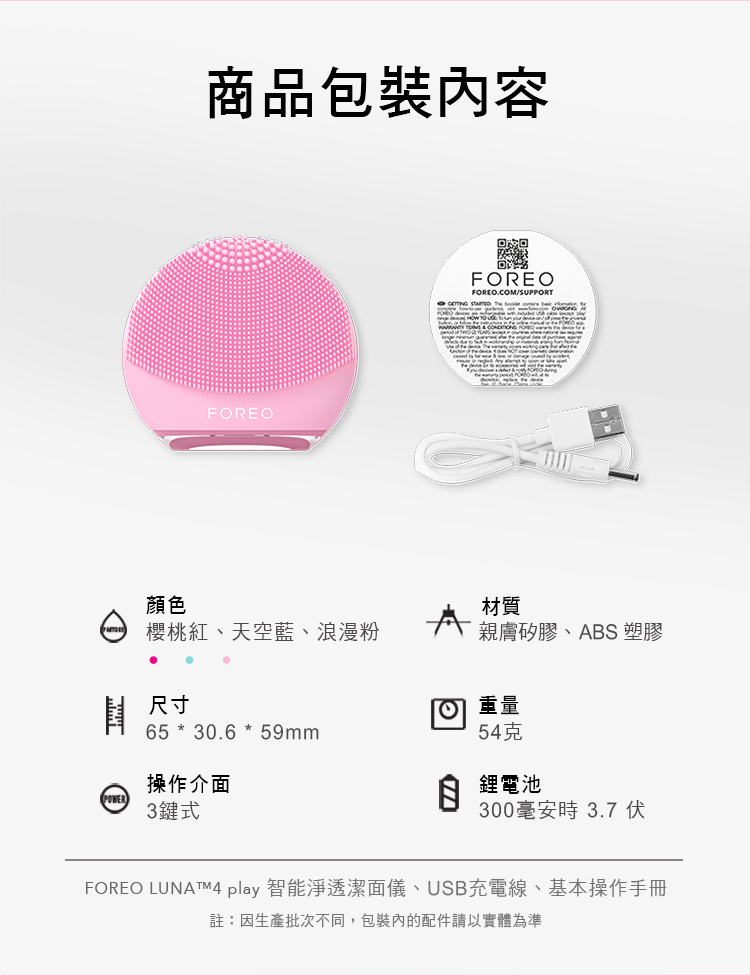顏色商品包裝內容FOREOFOREOFOREO.COM/SUPPORT    材質櫻桃紅、天空藍、浪漫粉親膚矽膠、ABS 塑膠尺寸重量65 * 30.6 * 59mm54克操作介面鋰電池POWER 3鍵式300毫安時3.7 伏FOREO LUNATM4 play 智能淨透潔面儀、USB充電線、基本操作手冊註:因生產批次不同,包裝內的配件請以實體為準