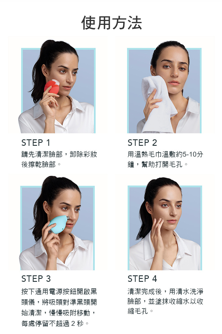 使用方法STEP 1STEP 2請先清潔臉部,卸除彩妝後擦乾臉部。用溫熱毛巾溫敷約5-10分鐘,幫助打開毛孔。STEP 3按下通用電源按鈕開啟黑頭儀,將吸頭對準黑頭開始清潔,慢慢吸附移動,每處停留不超過2秒。STEP 4清潔完成後,用清水洗淨臉部,並塗抹收縮水以收縮毛孔。