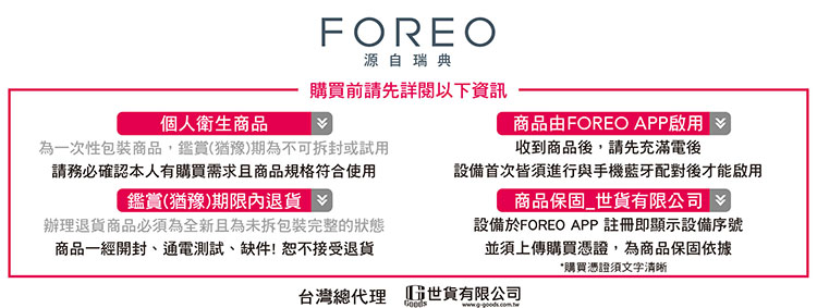 FOREO源自瑞典購買前請先詳閱以下資訊個人衛生商品為一次性包裝商品,鑑賞(猶豫)期為不可拆封或試用請務必確認本人有購買需求且商品規格符合使用商品由FOREO APP啟用收到商品後,請先充滿電後鑑賞(猶豫)期限內退貨辦理退貨商品必須為全新且為未拆包裝完整的狀態商品一經開封、通電測試、缺件!恕不接受退貨設備首次皆須進行與手機藍牙配對後才能啟用商品保固貨有限公司設備於FOREO APP註冊即顯示設備序號並須上傳購買憑證,為商品保固依據*購買憑證須文字清晰台灣總代理 世貨有限公司
