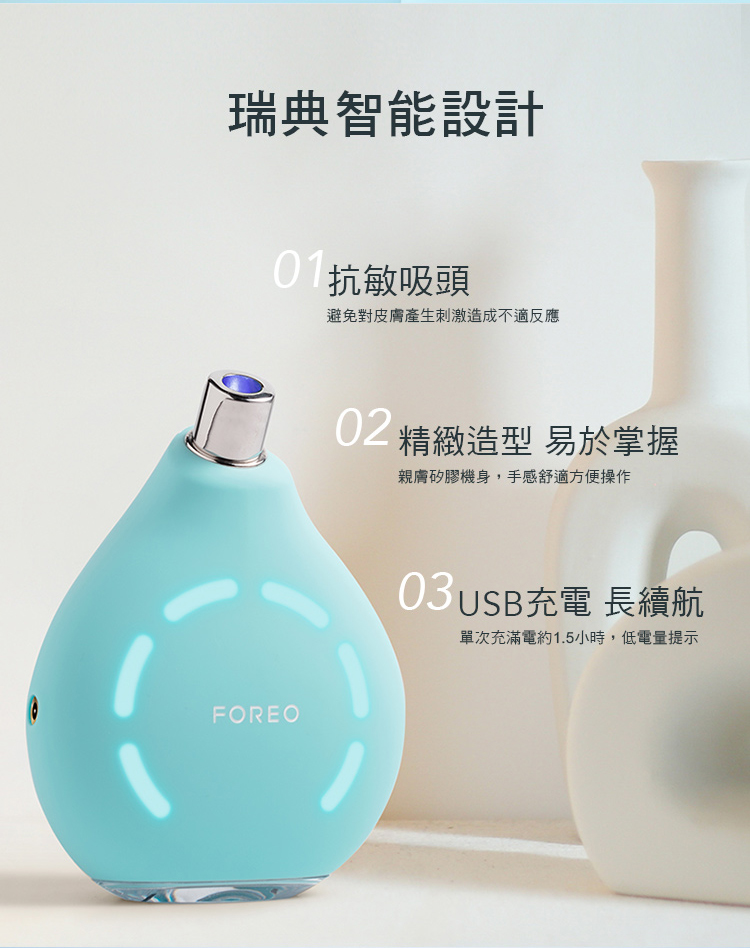 瑞典智能設計吸頭避免對皮膚產生刺激造成不適反應FOREO 精緻造型 易於掌握親膚矽膠機身,手感舒適方便操作充電 長續航單次充滿電約1.5小時,低電量提示