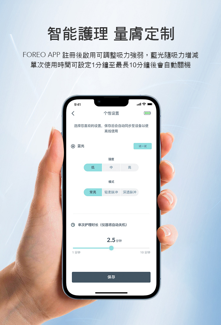 智能護理 量定制FOREO APP 註冊後啟用可調整吸力強弱,藍光吸力增減單次使用時間可設定1分鐘至最長10分鐘後會自動關機9:41个性设置选择您喜欢的设置,保存后会自动同步至设备以便离线使用 蓝光强度低高模式常亮 轻柔脉冲 深透脉冲 单次护理时长(仪器将自动关机)2.5分钟1分钟保存试一试10 分钟
