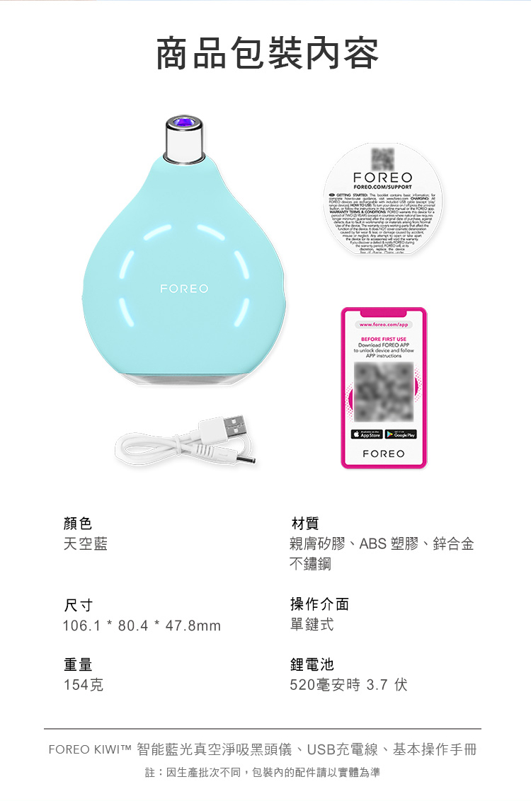顏色天空藍商品包裝內容FOREO FOREOFOREO.COM/SUPPORTwww.foreo.com/appBEFORE FIRST USE FOREO APPto unlock device and APP    FOREO材質親膚矽膠、ABS 塑膠、鋅合金不鏽鋼尺寸操作介面106.1 * 80.4 * 47.8mm單鍵式重量鋰電池154克520毫安時3.7 伏FOREO KIWIT 智能藍光真空淨吸黑頭儀、USB充電線、基本操作手冊註:因生產批次不同,包裝內的配件請以實體為準
