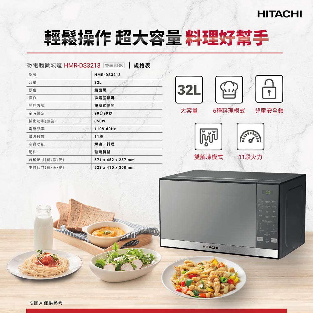 HITACHI輕鬆操作 超大容量 料理好幫手微電腦微波爐 HMR-DS3213 鏡面黑BK型號容量顏色操作HMR-DS321332L鏡面黑微電腦按鍵開門方式定時設定輸出功率(微波)按壓式側開99分99秒850W32L大容量6種料理模式兒童安全鎖電壓頻率110V 60Hz微波段數11段商品功能解凍/料理配件玻璃轉盤含箱尺寸(寬深高)571 x 452 x 257 mm雙解凍模式 段火力本體尺寸(寬x深x高)523 x 410 x 300 mm※圖片僅供參考HITACHI