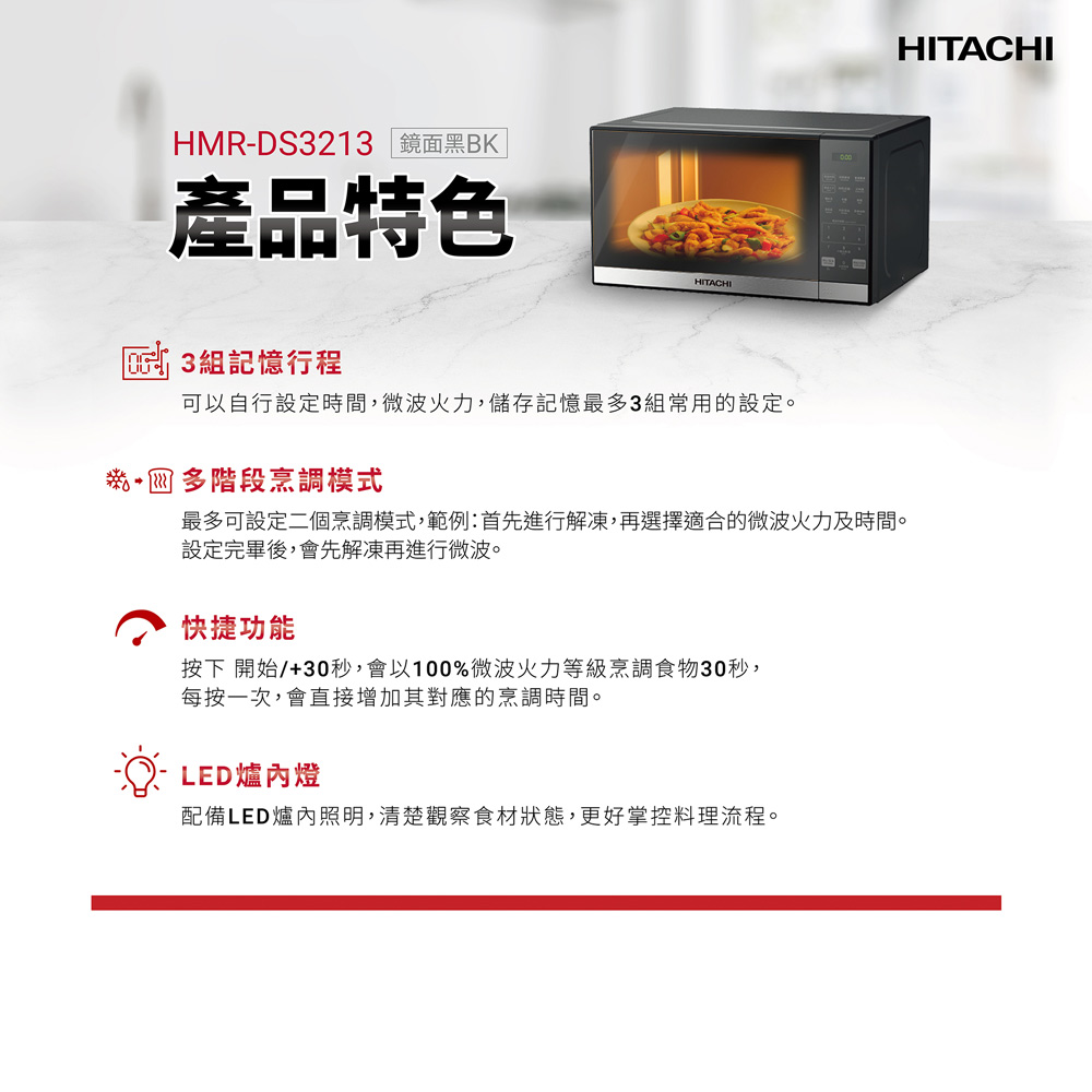 HMR-DS3213 鏡面黑BK產品特色 3組記憶行程HITACHI可以自行設定時間,微波火力,儲存記憶最多3組常用的設定。多階段烹調模式最多可設定二個烹調模式,範例:首先進行解凍,再選擇適合的微波火力及時間。設定完畢後,會先解凍再進行微波。快捷功能按下 開始/+30秒,會以100%微波火力等級烹調食物30秒,每按一次,會直接增加其對應的烹調時間。LED爐內燈配備LED爐內照明,清楚觀察食材狀態,更好掌控料理流程。HITACHI