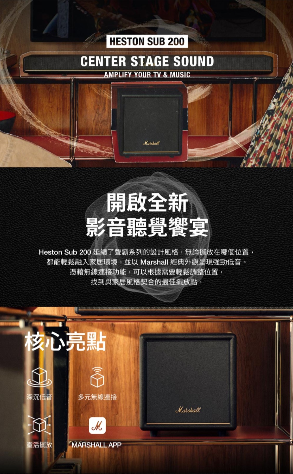 HESTON SUB 200CENTER STAGE SOUNDAMPLIFY YOUR TV & MUSICMarshall開啟全新影音聽覺饗宴Heston Sub 200延續了聲霸系列的設計風格,無論擺放在哪個位置,都能輕鬆融入家居環境,並以Marshall 經典外觀呈現強勁低音。憑藉無線連接功能,可以根據需要輕鬆調整位置,找到與家居風格契合的最佳擺放點。核心亮點深沉低音 多元無線連接Marshall靈活擺放MARSHALL APP