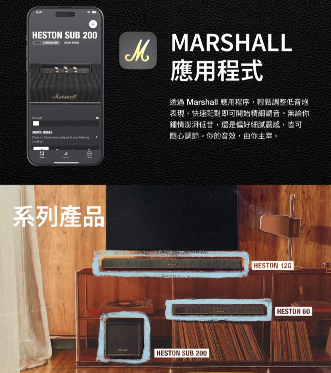 9:4HESTON SUB 200 1 SAMSUNG 040  ATMOSVOLUMESOUND MODESChoose a Sound mode adapted to your  situationMARSHALL應用程式透過 Marshall 應用程序,輕鬆調整低音炮表現,快速配對即可開始精細調音。無論你鍾情澎湃低音,還是偏好細膩震感,皆可隨心調節。你的音效,由你主宰。M系列產品HESTON SUB 200HESTON 120HESTON 60