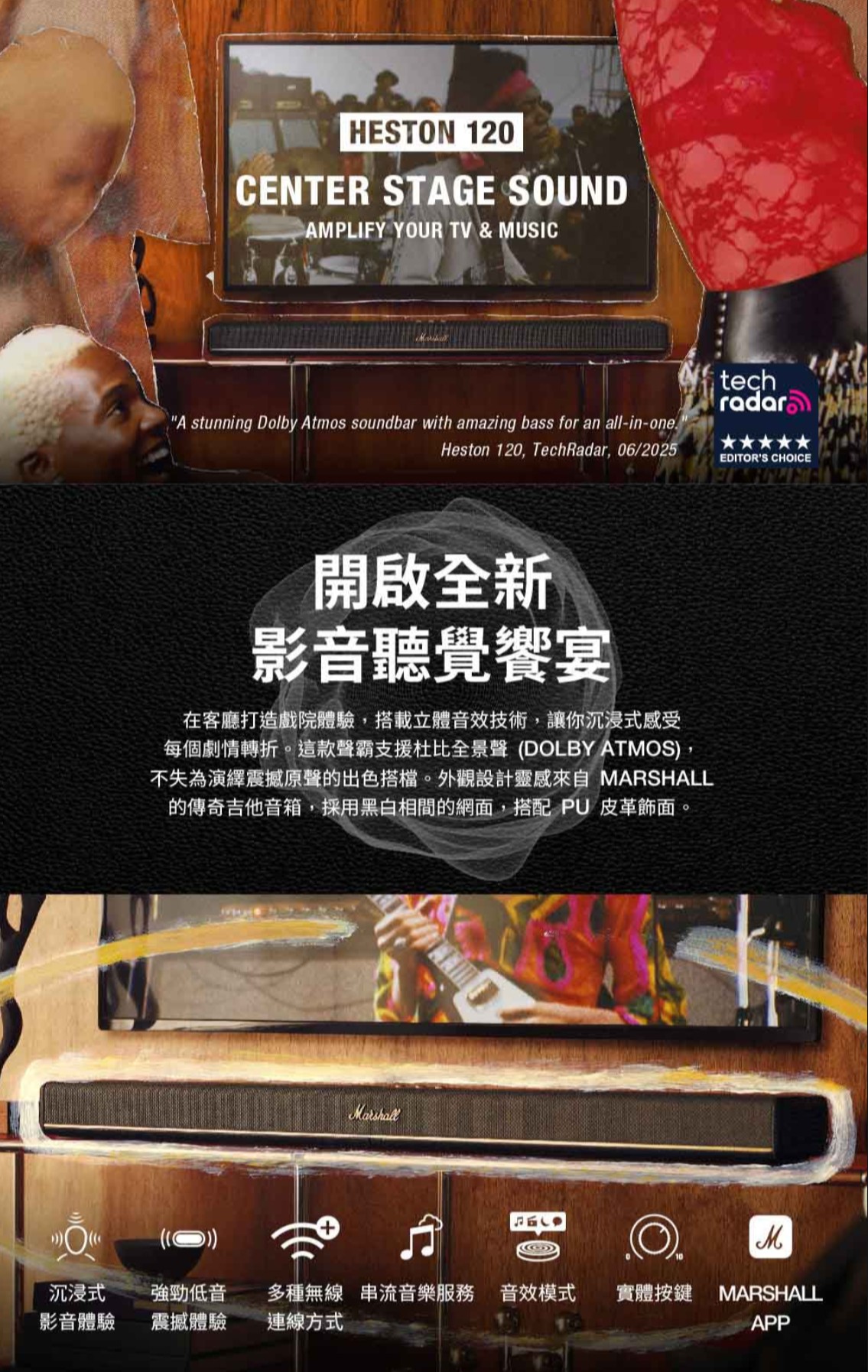 HESTON 12CENTER STAGE SOUNDAMPLIFY YOUR TV & MUSICA stunning Dolby Atmos soundbar with amazing bass for an all-in-onetechradarHeston 120, TechRadar, 06/2025EDITORS CHOICE開啟全新影音聽覺饗宴在客廳打造戲院體驗,搭載立體音效技術,讓你沉浸式感受每個劇情轉折。這款聲霸支援杜比全景聲 DOLBY ATMOS,不失為演繹震撼原聲的出色搭檔。外觀設計靈感 MARSHALL的傳奇吉他音箱,採用黑白相間的網面,搭配 PU 皮革飾面。(0))沉浸式強勁低音多種無線串流音樂服務 音效模式影音體驗震撼體驗連線方式實體按鍵 MARSHALLAPP