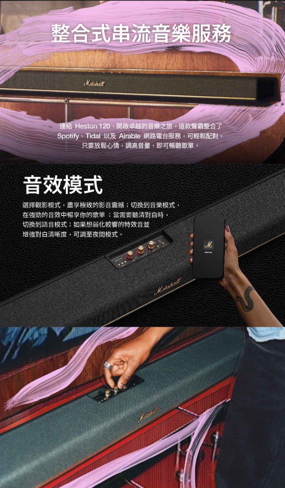 整合式串流音樂服務連結 Heston 120開啟卓越的音樂之旅。這款聲霸整合了Spotify、Tidal 以及 Airable 網路電台服務,可輕鬆配對。只要放鬆心情,調高音量,即可暢聽歌單。音效模式選擇觀影模式,盡享極致的影音震撼;切換到音樂模式,在強勁的音效中暢享你的歌單;當需要對白時,切換到語音模式;如果想弱化較響的特效音並增強對白清晰度,可調至夜間模式。M