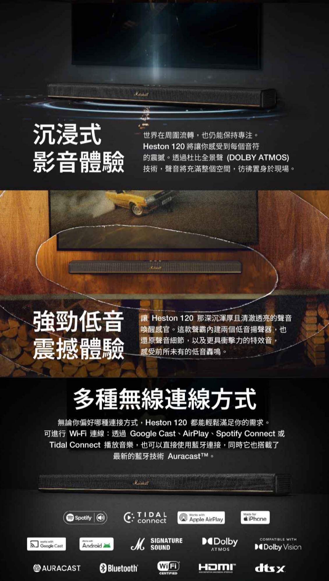 沉浸式世界在周圍流轉也仍能保持專注影音體驗Heston 120 將讓你感受到每個音符震撼。透過杜比全景 (DOLBY ATMOS)技術,聲音將充滿整個空間,彷彿置身於現場。強勁低音震撼體驗讓 Heston 120 那深沉渾厚且清澈透亮的聲音喚醒感官。這款聲霸兩個低音揚聲器,也還原聲音細節,以及更具衝擊力的特效音,感受前所未有的低音轟鳴。多種無線連線方式無論你偏好哪種連接方式,Heston 120 都能輕鬆滿足你的需求。可進行 Wi-Fi 連線:透過Google ast、AirPlay、Spotify Connect 或Tidal Connect 播放音樂,也可以直接使用藍牙連接,同時它也搭載了最新的藍牙技術 AuracasttM。SpotifyCTIDAL connectMade forworks withGoogle CastWorks withAndroidSIGNATURESOUNDApple AirPlayDolbyATMOSiPhoneCOMPATIBLE WITHDolby VisionAURACAST Bluetooth®Wi FiHDMIdtsxCERTIFIED
