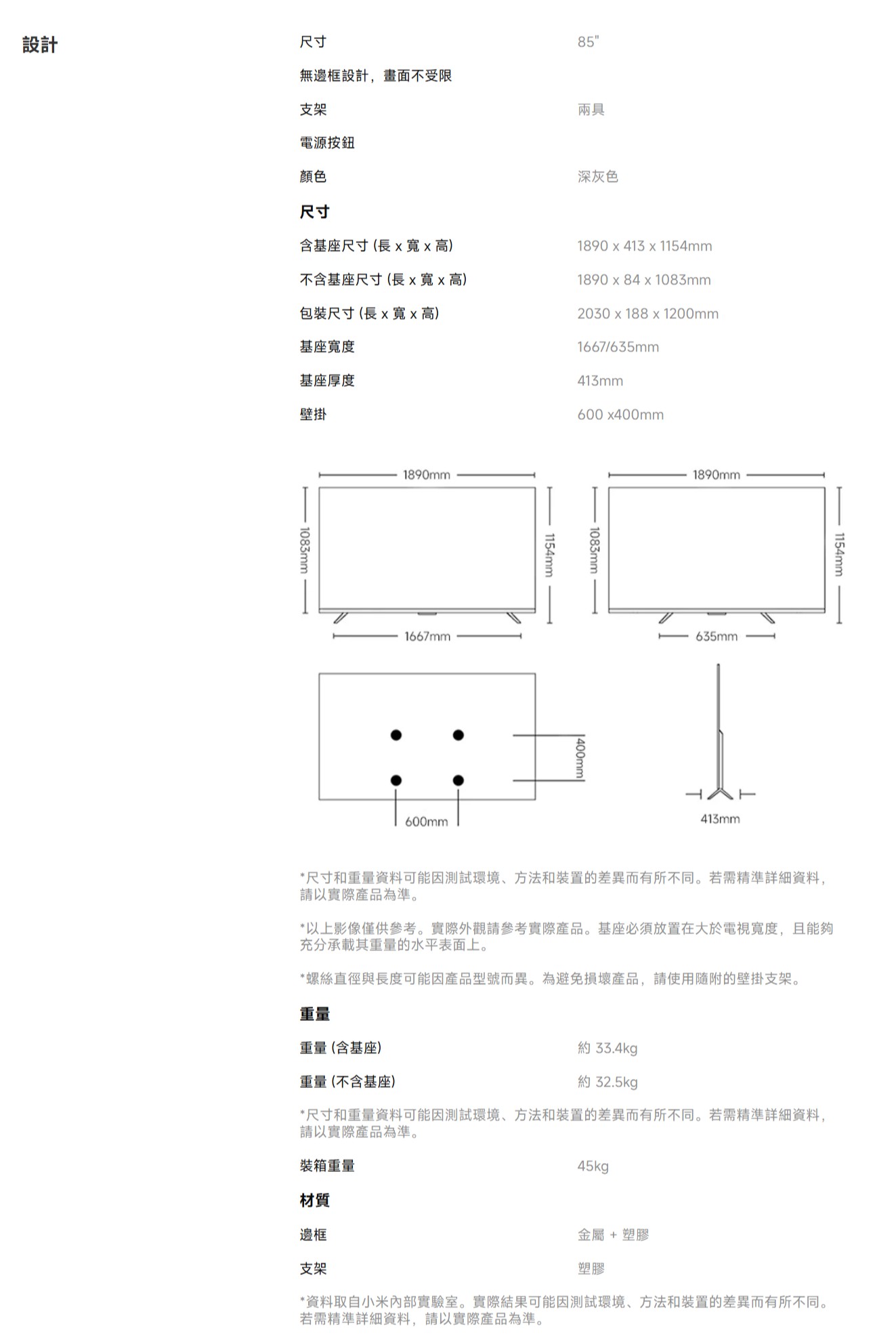 設計尺寸無邊框設計,畫面不受限支架85兩具電源按鈕顏色尺寸含基座尺寸(長高)不含基座尺寸(長xx高)包裝尺寸(長x寬x高)基座寬度基座厚度壁掛1083mm-1890mm1667mm深灰色1890x413x1154mm1890 x 84 x 1083mm2030x188x1200mm1667/635mm413mm600x400mm600mm1154mm1083mm1890mm635mm413mm1154mm-*尺寸和重量資料可能因測試環境、方法和裝置的差異而有所不同。若需精準詳細資料,請以實際產品為準。*以上影像僅供參考。實際外觀請參考實際產品。基座必須放置在大於電視寬度,且能夠充分承載其重量的水平表面上。*螺絲直徑與長度可能因產品型號而異。為避免損壞產品,請使用隨附的壁掛支架。重量重量(含基座)重量(不含基座)約 33.4kg約 32.5kg*尺寸和重量資料可能因測試環境、方法和裝置的差異而有所不同。若需精準詳細資料,請以實際產品為準。裝箱重量材質邊框45kg金屬+塑膠塑膠支架*資料取自小米內部實驗室。實際結果可能因測試環境、方法和裝置的差異而有所不同。若需精準詳細資料,請以實際產品為準。