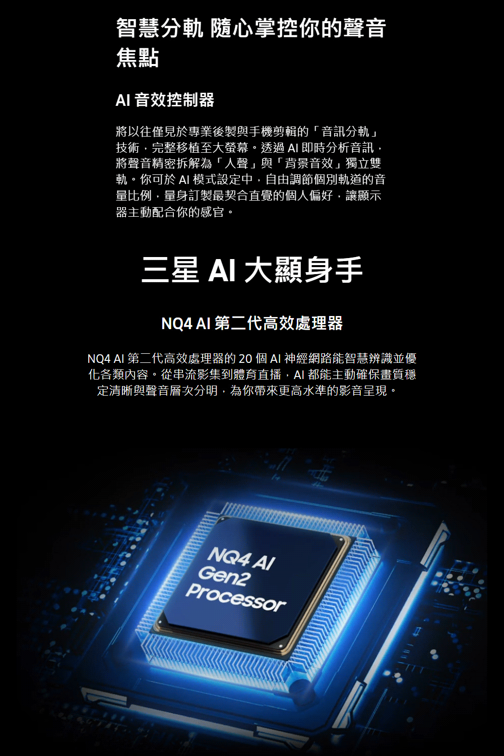智慧 隨心掌控你的聲音焦點 音效控制器將以往僅見於專業後製與手機剪輯的「音訊分軌」技術,完整移植至大螢幕。透過  即時分析音訊,將聲音精密拆解為「人聲」與「背景音效」獨立雙軌。你可於 AI 模式設定中,自由調節個別軌道的音量比例,量身訂製最契合直覺的個人偏好,讓顯示器主動配合你的感官。三星 AI 大顯身手NQ4 AI 第二代高效處理器NQ4 AI 第二代高效處理器的  個 AI 神經網路能智慧辨識並優化各類內容。從串流影集到體育直播,AI都能主動確保畫質穩定清晰與聲音層次分明,為你帶來更高水準的影音呈現。NQ4 Gen2Processor