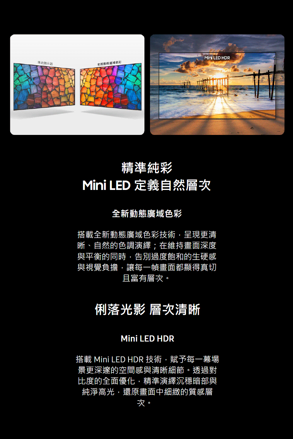 Mini LED HDR傳統顯示器全新色彩精準純彩Mini LED 定義自然層次全新動態廣域色彩搭載全新動態廣域色彩技術,呈現更清晰、自然的色調演繹;在維持畫面深度與平衡的同時,告別過度飽和的生硬感與視覺負擔,讓每一幀畫面都顯得真切且富有層次。俐落光影 層次清晰Mini LED HDR搭載 Mini LED HDR 技術,賦予每一幕場景更深邃的空間感與清晰細節。透過對比度的全面優化,精準演繹沉穩暗部與純淨高光,還原畫面中細緻的質感層次。