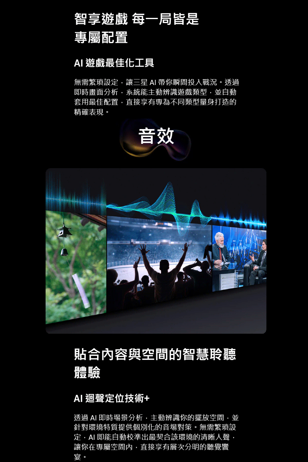 智享遊戲 每一局皆是專屬配置 遊戲最佳化工具無需繁瑣設定,讓三星  帶你瞬間投入戰況。透過即時畫面分析,系統能主動辨識遊戲類型,並自動套用最佳配置,直接享有專為不同類型量身打造的精確表現。音效貼合內容與空間的智慧聆聽體驗 迴聲定位技術+透過 AI 即時場景分析,主動辨識你的擺放空間,並針對環境特質提供個別化的音場對策。無需繁瑣設定,AI 即能自動校準出最契合該環境的清晰人聲,讓你在專屬空間內,直接享有層次分明的聽覺饗宴。