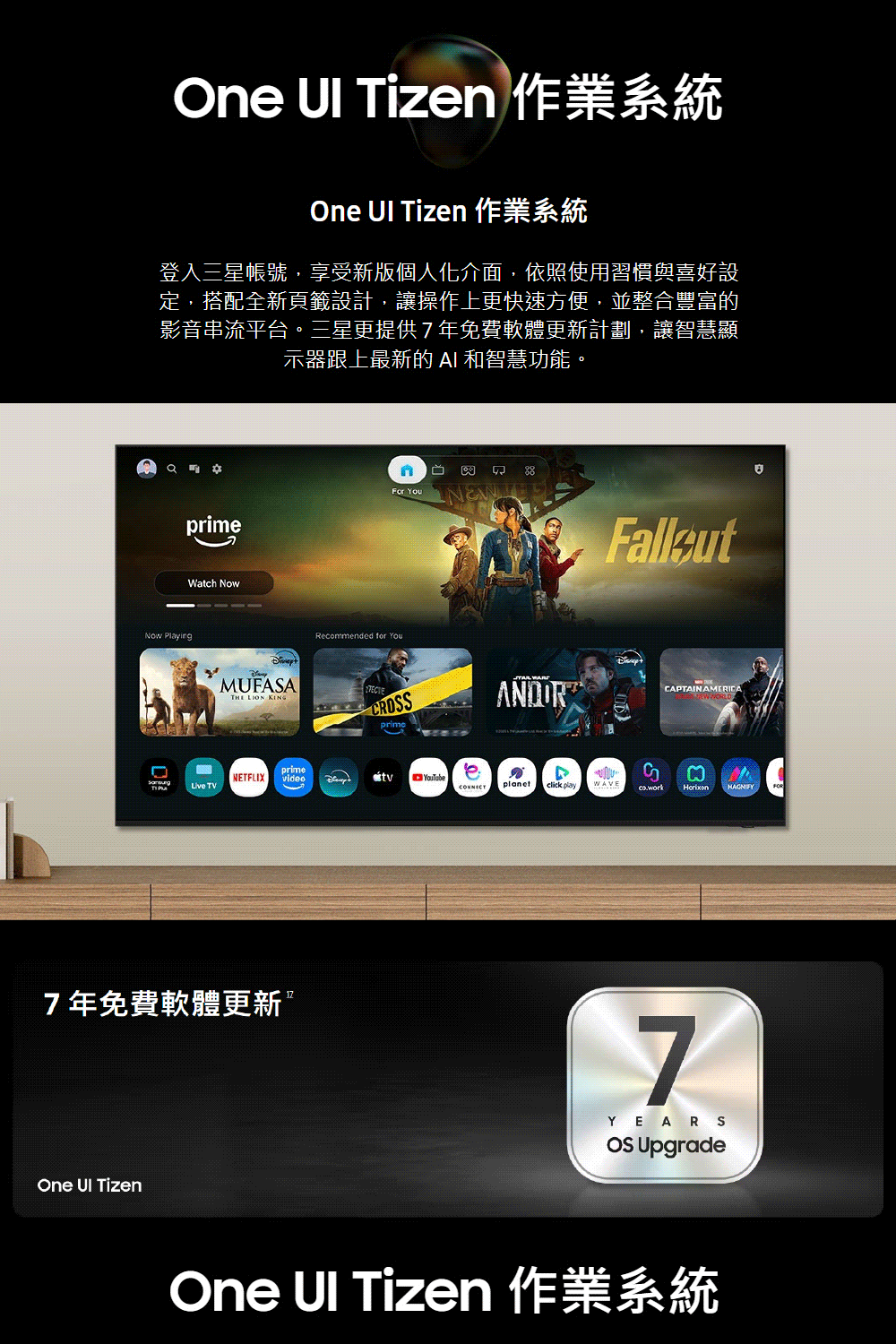 One  Tizen 作業系統One  Tizen 作業系統登入三星帳號,享受新版個人化介面,依照使用習慣與喜好設定,搭配全新頁籤設計,讓操作上更快速方便,並整合豐富的影音串流平台三星更提供7年免費軟體更新計劃,讓智慧顯示器跟上最新的  和智慧功能。Now PlayingprimeWatch Nown卯 For YouMUFASATHE LION Recommended for You CRSANDORprimeNETFLIXprimevideoYouTube TVCONNECTclick play7年免費軟體更新One  TizenWAVEGCAPTAIN AMERICA7YEARSOS UpgradeOne UI Tizen 作業系統。