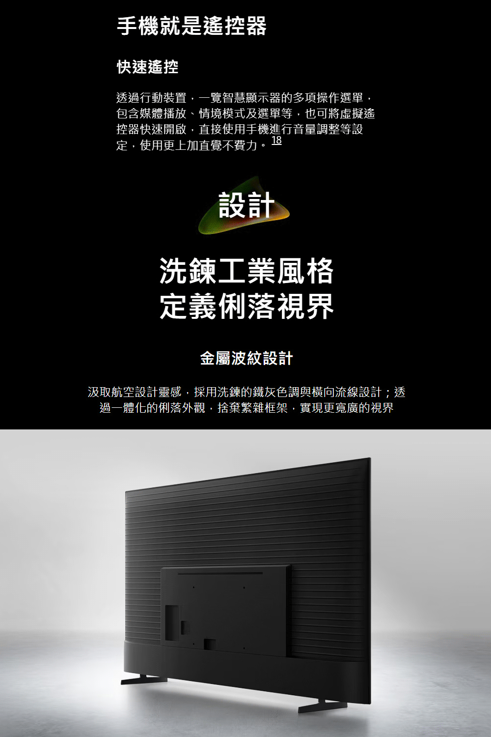 手機就是遙控器快速遙控透過行動裝置,一覽智慧顯示器的多項操作選單,包含媒體播放、情境模式及選單等,也可將虛擬遙控器快速開啟,直接使用手機進行音量調整等設定,使用更上加直覺不費力。18設計洗鍊工業風格定義俐落視界金屬波紋設計汲取航空設計靈感,採用洗鍊的鐵灰色調與橫向流線設計;透過一體化的俐落外觀,捨棄繁雜框架,實現更寬廣的視界