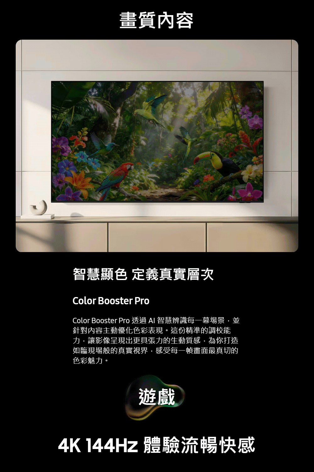 畫質內容智慧顯色 定義真實層次Color Booster ProColor Booster Pro 透過  智慧辨識每一幕場景,並針對內容主動優化色彩表現。這份精準的調校能力,讓影像呈現出更具張力的生動質感,為你打造如臨現場般的真實視界,感受每一幀畫面最真切的色彩魅力。遊戲4K 144Hz 體驗流暢快感
