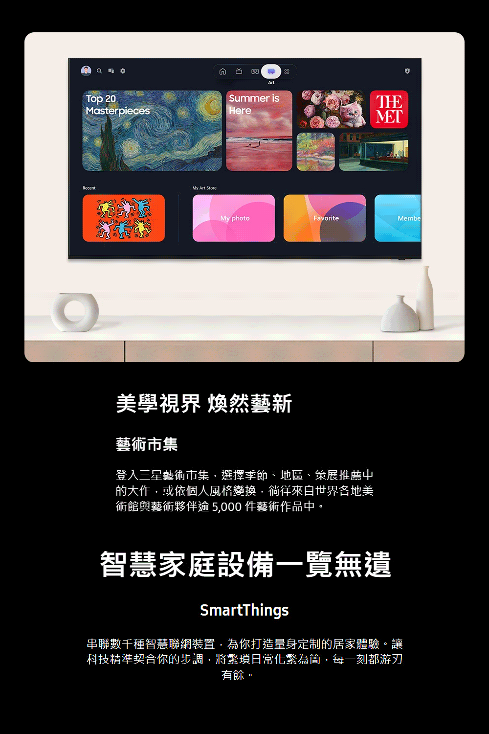 ArtTop 20MasterpiecesSummer isHereRecentMy Art StoreTHEMETMy photoFavoriteMembe美學視界 煥然藝新藝術市集登入三星藝術市集,選擇季節、地區、策展推薦中的大作,或依個人風格變換,徜徉來自世界各地美術館與藝術夥伴逾 5,000 件藝術作品中。智慧家庭設備一覽無遺SmartThings串聯數千種智慧聯網裝置,為你打造量身定制的居家體驗。讓科技精準契合你的步調,將繁瑣日常化繁為簡,每一刻都游刃有餘。