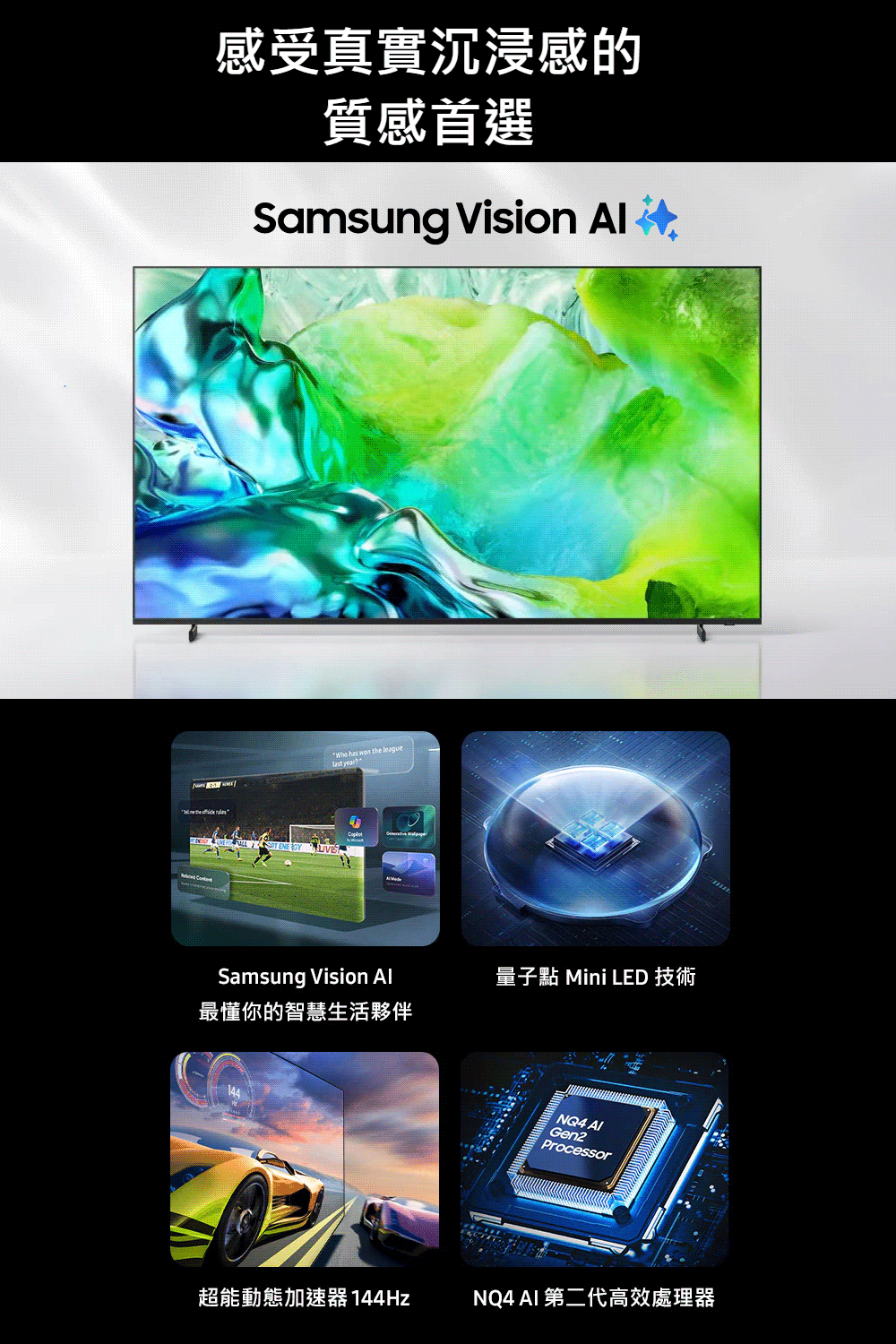 感受真實沉浸感的質感首選Samsung       the league yearSamsung Vision 最懂你的智慧生活夥伴量子點 Mini LED 技術NQ4 AlGen2Processor超能動態加速器 144HzNQ4 AI 第二代高效處理器
