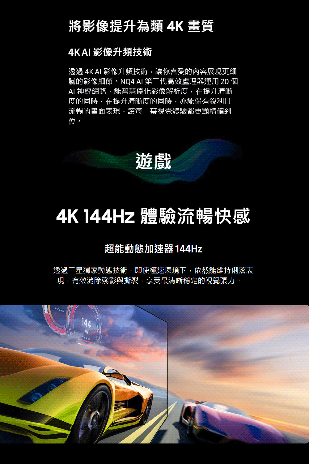 將影像提升為類 4K畫質4KAI 影像升頻技術透過 4K AI 影像升頻技術,讓你喜愛的內容展現更細膩的影像細節。NQ4 AI 第二代高效處理器運用  AI 神經網路,能智慧優化影像解析度,在提升清晰度的同時,在提升清晰度的同時,亦能保有銳利且流暢的畫面表現,讓每一幕視覺體驗都更顯精確到位。遊戲4K 144Hz 體驗流暢快感超能動態加速器 144Hz透過三星獨家動態技術,即使極速環境下,依然能維持俐落表現,有效消除殘影與撕裂,享受最清晰穩定的視覺張力。144