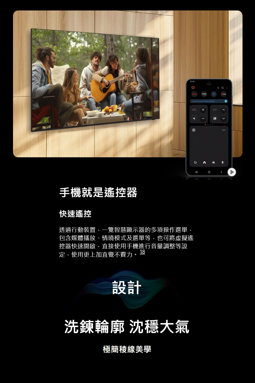 手機就是遙控器快速遙控12:45透過行動裝置,一覽智慧顯示器的多項操作選單,包含媒體播放、情境模式及選單等,也可將虛擬遙控器快速開啟,直接使用手機進行音量調整等設定,使用更上加直覺不費力18設計洗鍊輪廓 沈穩大氣極簡線美學   remoteVOL+CH。123