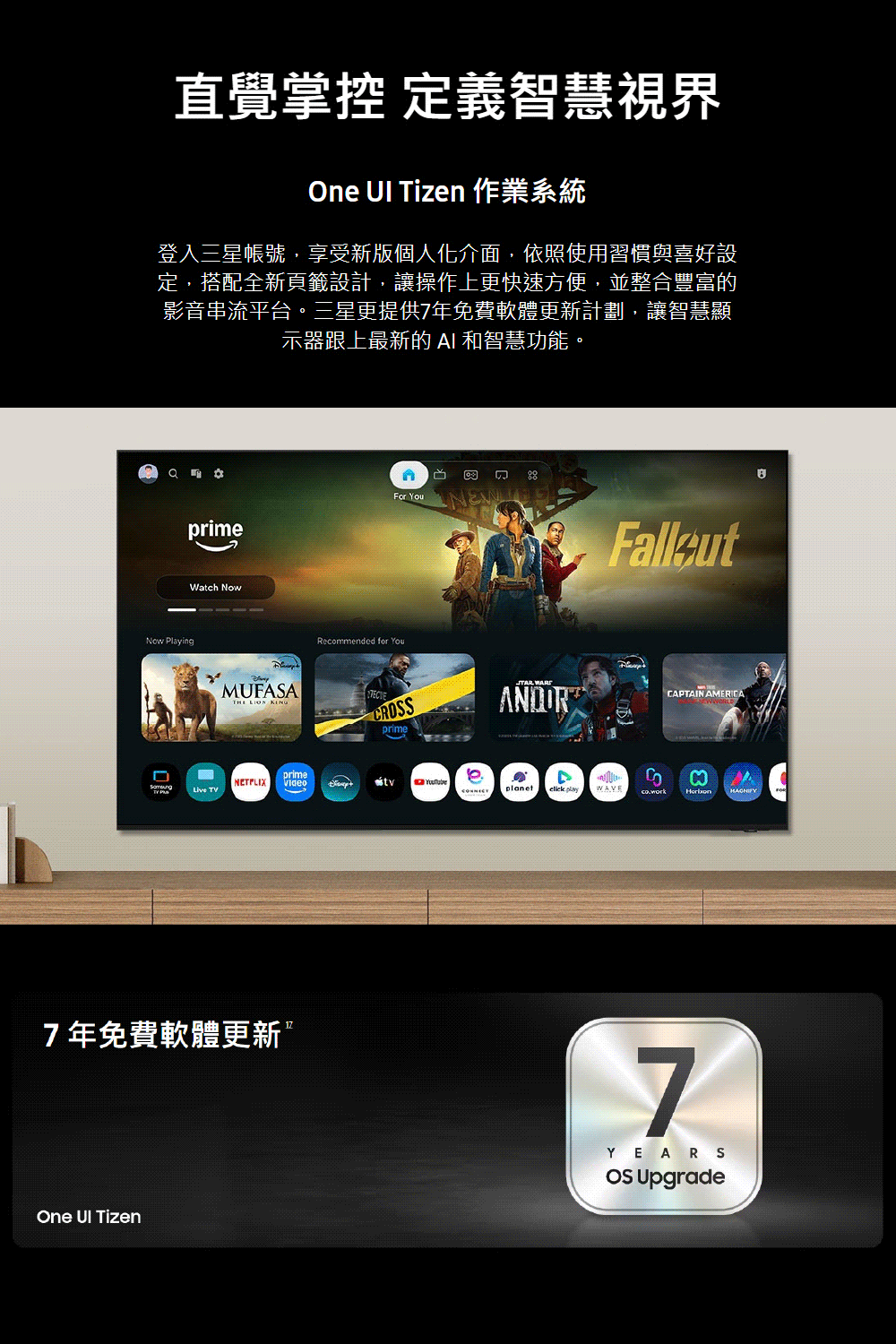 直覺掌控 定義智慧視界One  Tizen 作業系統登入三星帳號,享受新版個人化介面,依照使用習慣與喜好設定,搭配全新頁籤設計,讓操作上更快速方便,並整合豐富的影音串流平台。三星更提供7年免費軟體更新計劃,讓智慧顯示器跟上最新的  和智慧功能。 PlayingprimeWatch NowMUFASA  Live TVNETFLIXprime7年免費軟體更新One UI Tizen YouNEWRecommended for YouCRSANORCAPTAIN AMERICAprimeDMplanet  7YEARSOS Upgrade