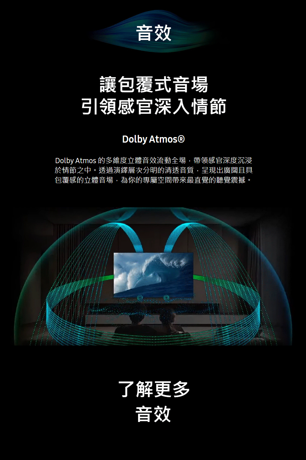 音效讓包覆式音場引領感官深入情節Dolby Atmos®Dolby Atmos 的多維度立體音效流動全場,帶領感官深度沉浸於情節之中。透過演繹層次分明的清透音質,呈現出廣闊且具包覆感的立體音場,為你的專屬空間帶來最直覺的聽覺震撼。了解更多音效