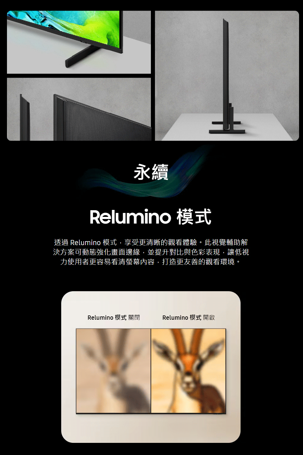 永續Relumino 模式透過 Relumino模式,享受更清晰的觀看體驗。此視覺輔助解決方案可動態強化畫面邊緣,並提升對比與色彩表現,讓低視力使用者更容易看清螢幕內容,打造更友善的觀看環境。Relumino 模式 關閉Relumino 模式 開啟