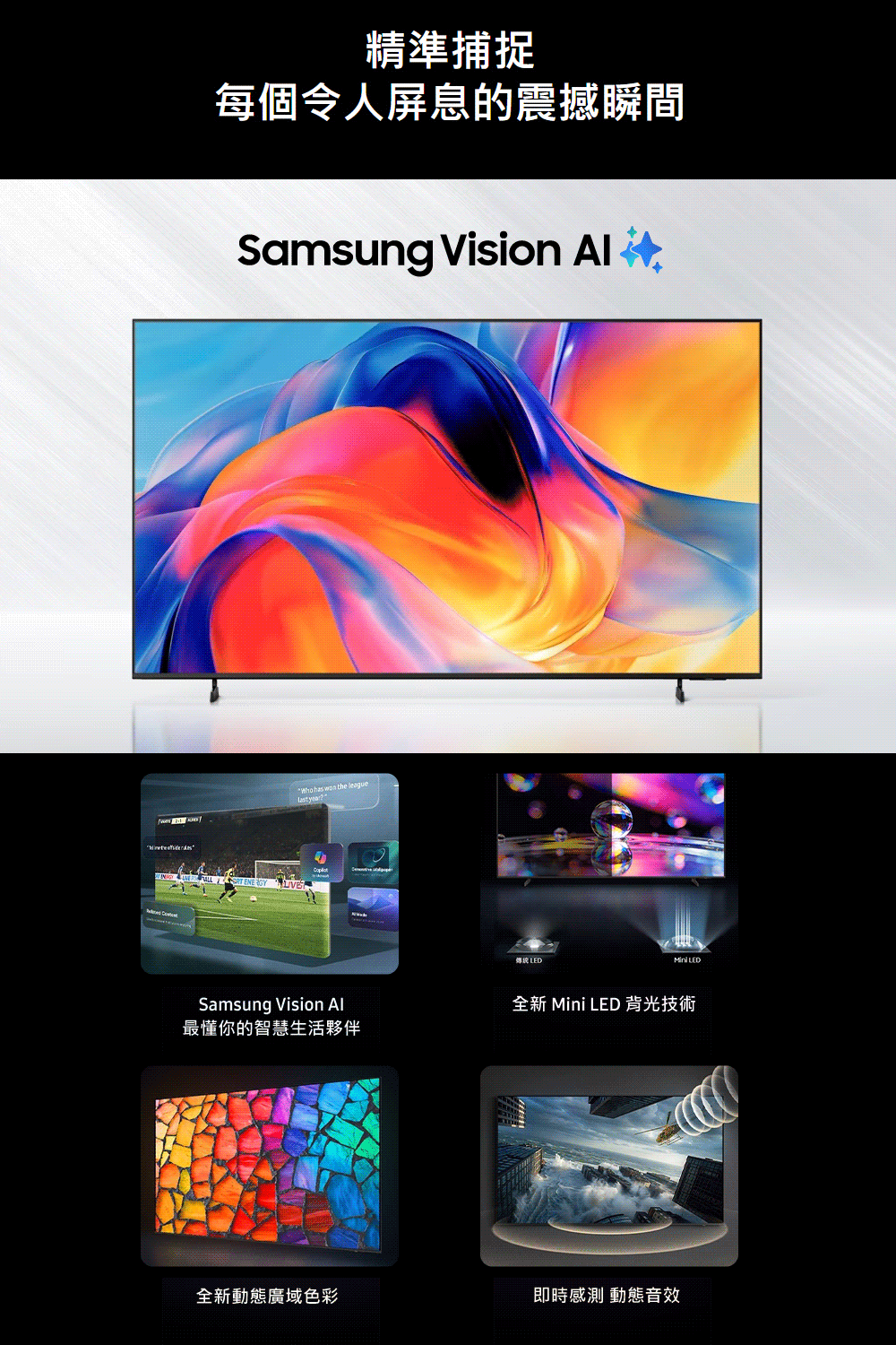精準捕捉每個令人屏息的震撼瞬間Samsung Vision   has  the league year傳統 LED LEDSamsung Vision 最懂你的智慧生活夥伴全新 Mini LED 背光技術全新動態廣域色彩即時感測 動態音效