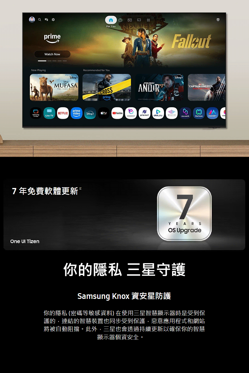 For You Now Playing primeWatch NowRecommended for YouMUFASA LION KINGTECprime WARSANDORNETFLIXprimevideoLive TV7年免費軟體更新One  TizenYouTubeeCAPTAIN AMERICA WORLDCONNECT playWAVEco.workMAGNIFY7YEARS Upgrade你的隱私 三星守護Samsung Knox 資安星防護你的隱私 (密碼等敏感資料) 在使用三星智慧顯示器時是受到保護的,連結的智慧裝置也同步受到保護,惡意應用程式和網站將被自動阻擋。此外,三星也會透過持續更新以確保你的智慧顯示器個資安全。