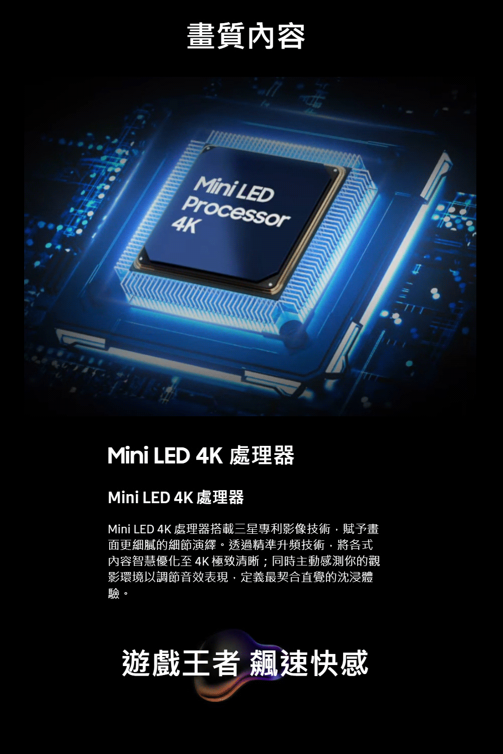 畫質內容Mini LEDProcessor4KMini LED 4K 處理器Mini LED 4K 處理器Mini LED 4K 處理器搭載三星專利影像技術,賦予畫面更細膩的細節演繹。透過精準升頻技術,將各式內容智慧優化至 4K 極致清晰;同時主動感測你的觀影環境以調節音效表現,定義最契合直覺的沈浸體驗。遊戲王者 飆速快感